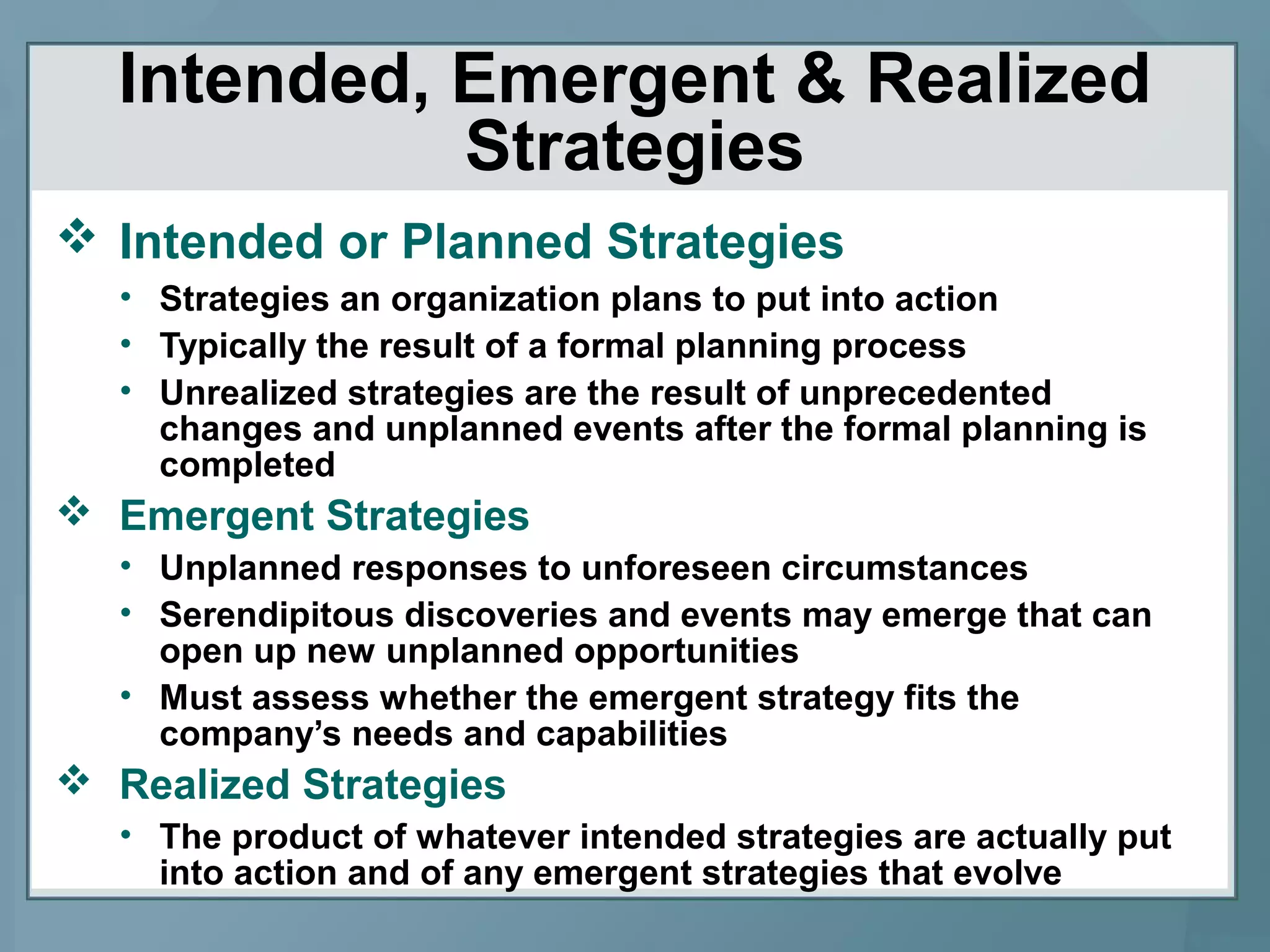 Intended, Emergent & Realized
Strategies
 Intended or Planned Strategies
• Strategies an organization plans to put into action
• Typically the result of a formal planning process
• Unrealized strategies are the result of unprecedented
changes and unplanned events after the formal planning is
completed
 Emergent Strategies
• Unplanned responses to unforeseen circumstances
• Serendipitous discoveries and events may emerge that can
open up new unplanned opportunities
• Must assess whether the emergent strategy fits the
company’s needs and capabilities
 Realized Strategies
• The product of whatever intended strategies are actually put
into action and of any emergent strategies that evolve
 