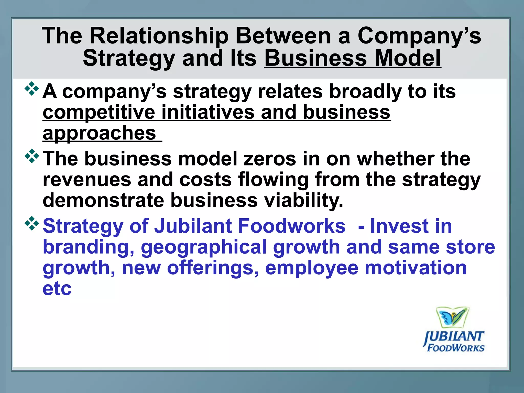 The Relationship Between a Company’s
Strategy and Its Business Model
A company’s strategy relates broadly to its
competitive initiatives and business
approaches
The business model zeros in on whether the
revenues and costs flowing from the strategy
demonstrate business viability.
Strategy of Jubilant Foodworks - Invest in
branding, geographical growth and same store
growth, new offerings, employee motivation
etc
 