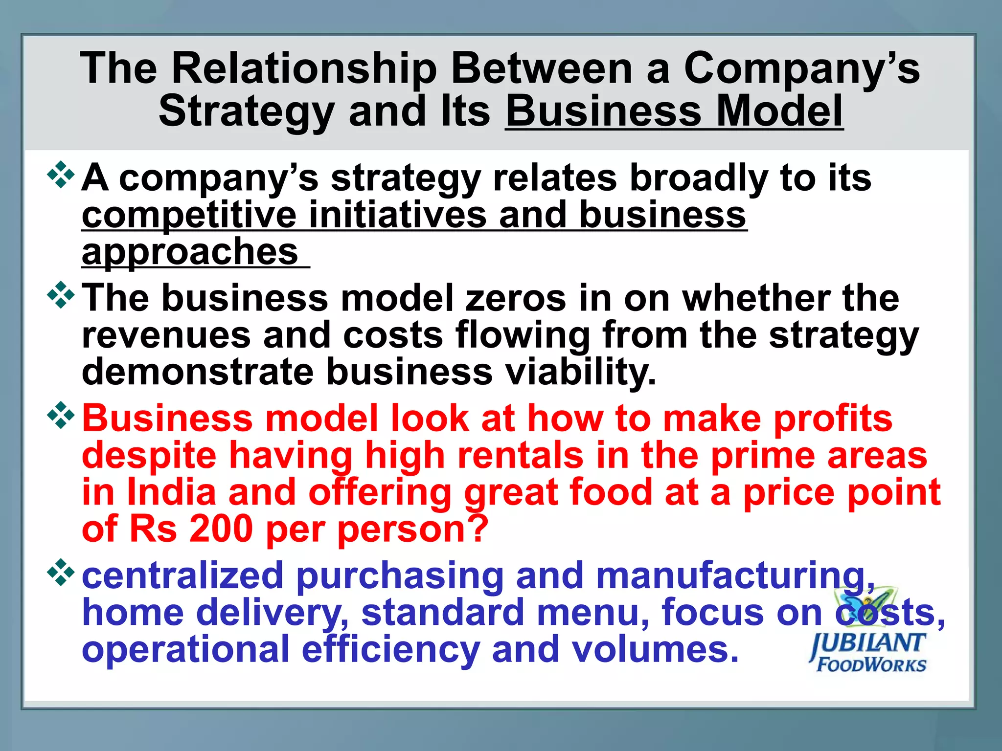 The Relationship Between a Company’s
Strategy and Its Business Model
A company’s strategy relates broadly to its
competitive initiatives and business
approaches
The business model zeros in on whether the
revenues and costs flowing from the strategy
demonstrate business viability.
Business model look at how to make profits
despite having high rentals in the prime areas
in India and offering great food at a price point
of Rs 200 per person?
centralized purchasing and manufacturing,
home delivery, standard menu, focus on costs,
operational efficiency and volumes.
 