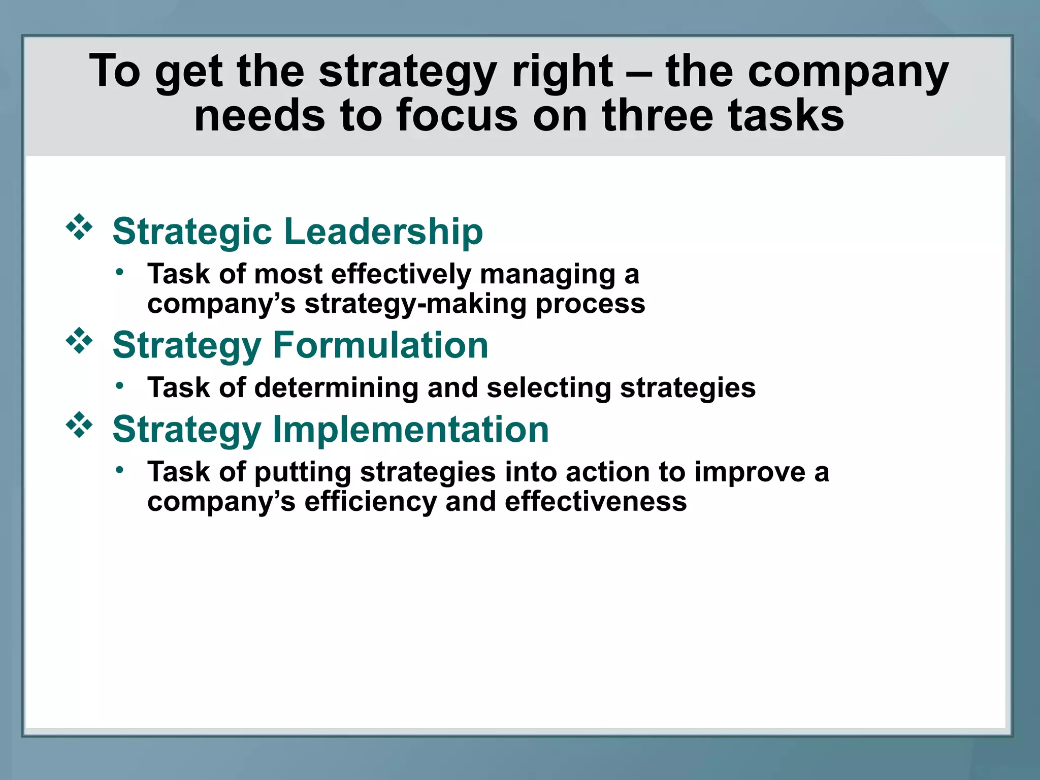 To get the strategy right – the company
needs to focus on three tasks
 Strategic Leadership
• Task of most effectively managing a
company’s strategy-making process
 Strategy Formulation
• Task of determining and selecting strategies
 Strategy Implementation
• Task of putting strategies into action to improve a
company’s efficiency and effectiveness
 