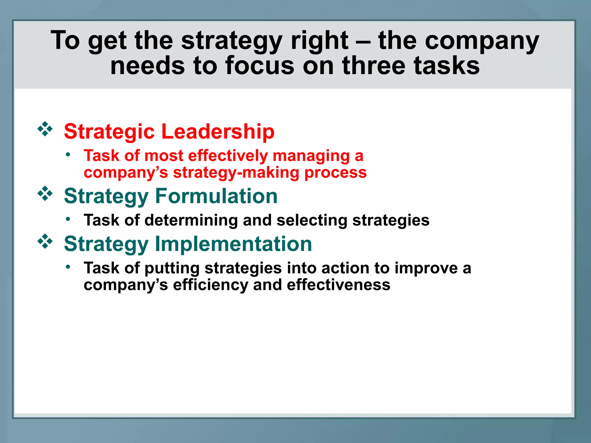 To get the strategy right – the company
needs to focus on three tasks
 Strategic Leadership
• Task of most effectively managing a
company’s strategy-making process
 Strategy Formulation
• Task of determining and selecting strategies
 Strategy Implementation
• Task of putting strategies into action to improve a
company’s efficiency and effectiveness
 