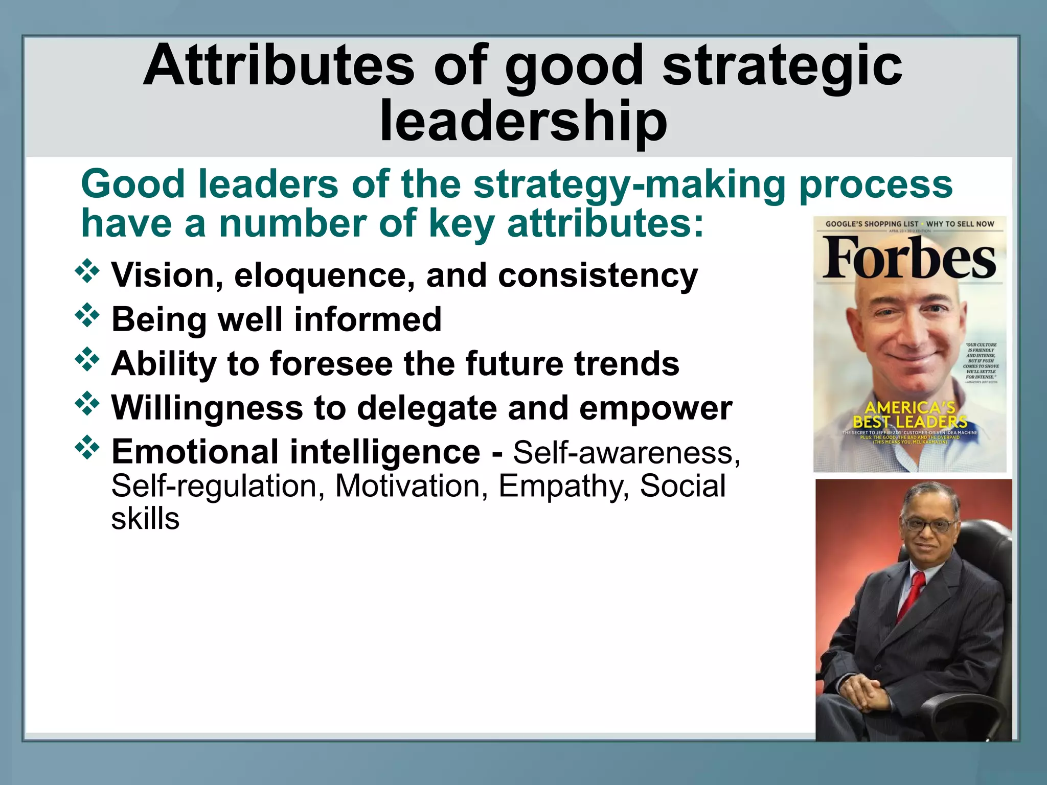 Attributes of good strategic
leadership
 Vision, eloquence, and consistency
 Being well informed
 Ability to foresee the future trends
 Willingness to delegate and empower
 Emotional intelligence - Self-awareness,
Self-regulation, Motivation, Empathy, Social
skills
Good leaders of the strategy-making process
have a number of key attributes:
 