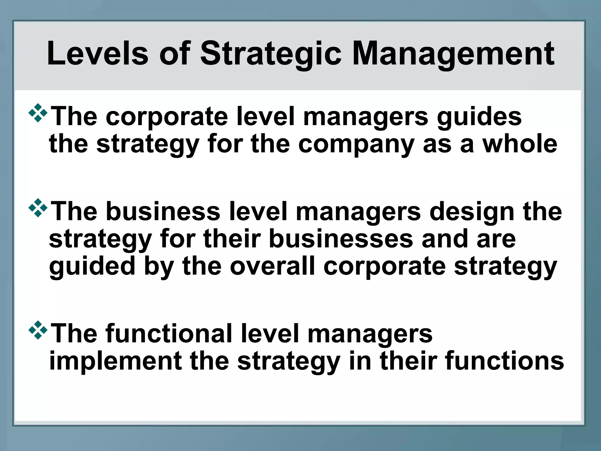 Levels of Strategic Management
The corporate level managers guides
the strategy for the company as a whole
The business level managers design the
strategy for their businesses and are
guided by the overall corporate strategy
The functional level managers
implement the strategy in their functions
 