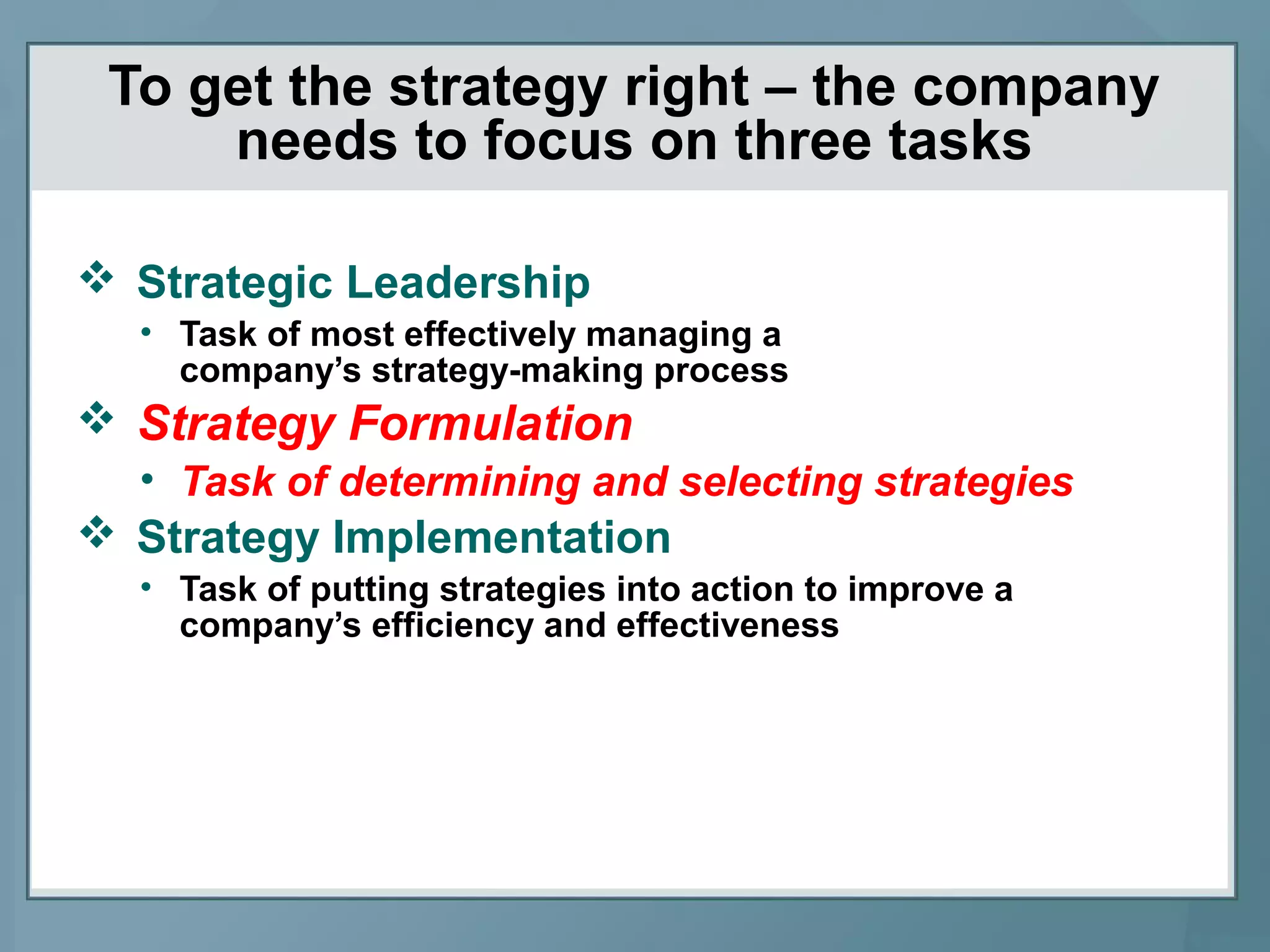 To get the strategy right – the company
needs to focus on three tasks
 Strategic Leadership
• Task of most effectively managing a
company’s strategy-making process
 Strategy Formulation
• Task of determining and selecting strategies
 Strategy Implementation
• Task of putting strategies into action to improve a
company’s efficiency and effectiveness
 