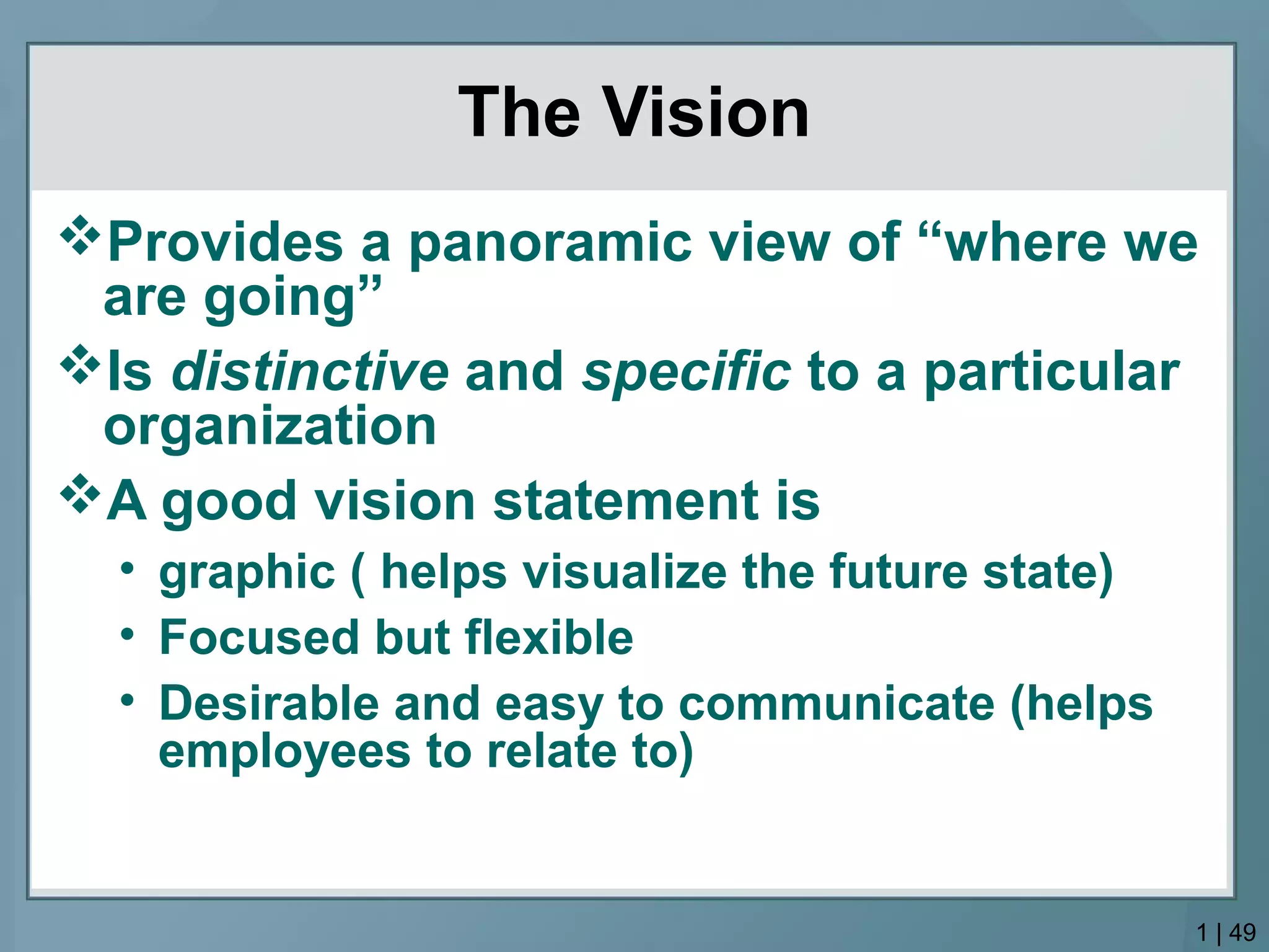 The Vision
Provides a panoramic view of “where we
are going”
Is distinctive and specific to a particular
organization
A good vision statement is
• graphic ( helps visualize the future state)
• Focused but flexible
• Desirable and easy to communicate (helps
employees to relate to)
1 | 49
 