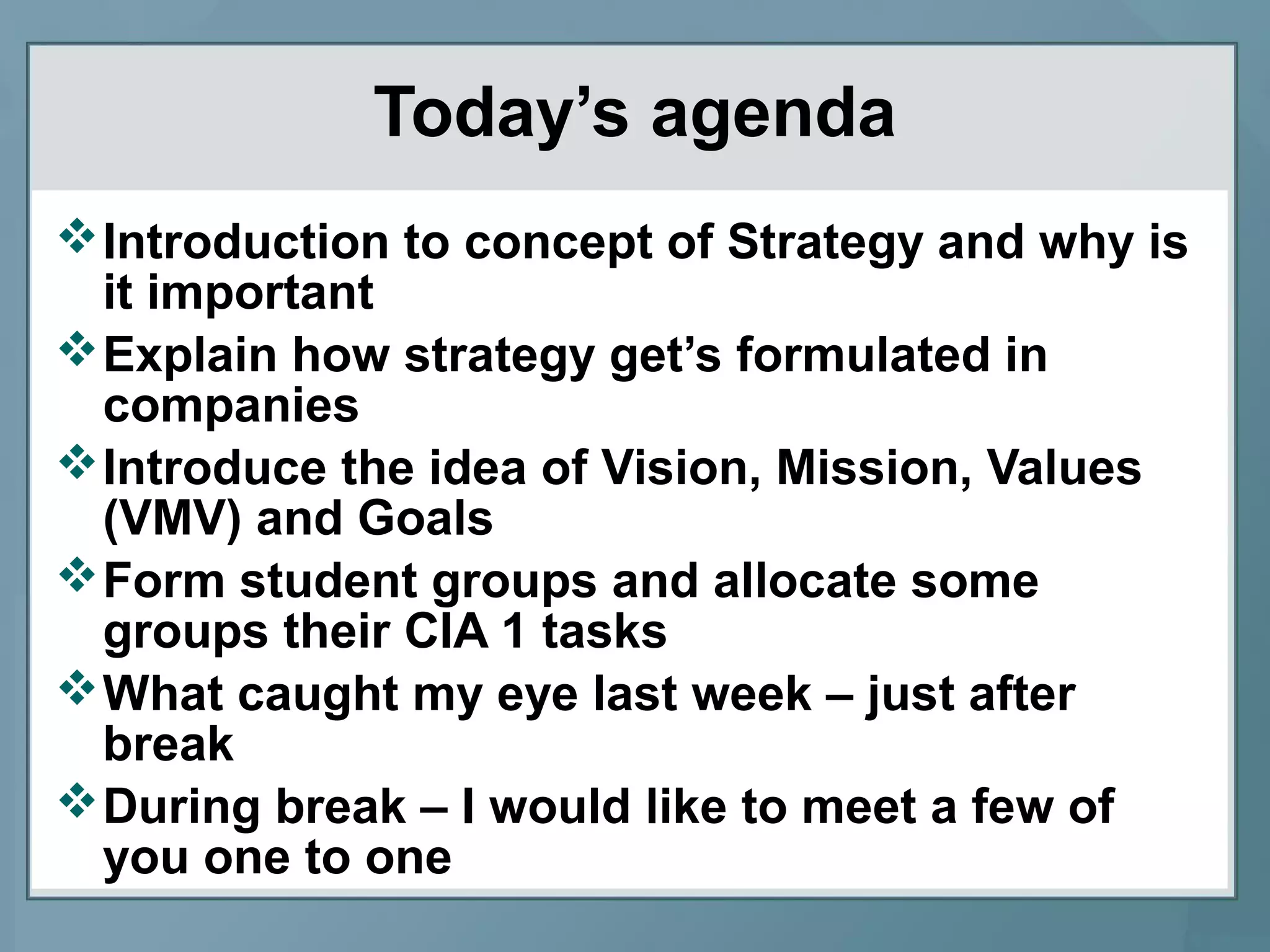 Today’s agenda
Introduction to concept of Strategy and why is
it important
Explain how strategy get’s formulated in
companies
Introduce the idea of Vision, Mission, Values
(VMV) and Goals
Form student groups and allocate some
groups their CIA 1 tasks
What caught my eye last week – just after
break
During break – I would like to meet a few of
you one to one
 