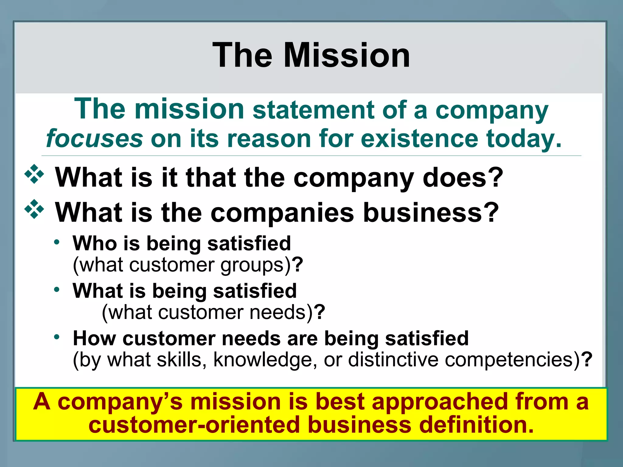 The Mission
 What is it that the company does?
 What is the companies business?
• Who is being satisfied
(what customer groups)?
• What is being satisfied
(what customer needs)?
• How customer needs are being satisfied
(by what skills, knowledge, or distinctive competencies)?
The mission statement of a company
focuses on its reason for existence today.
A company’s mission is best approached from a
customer-oriented business definition.
 