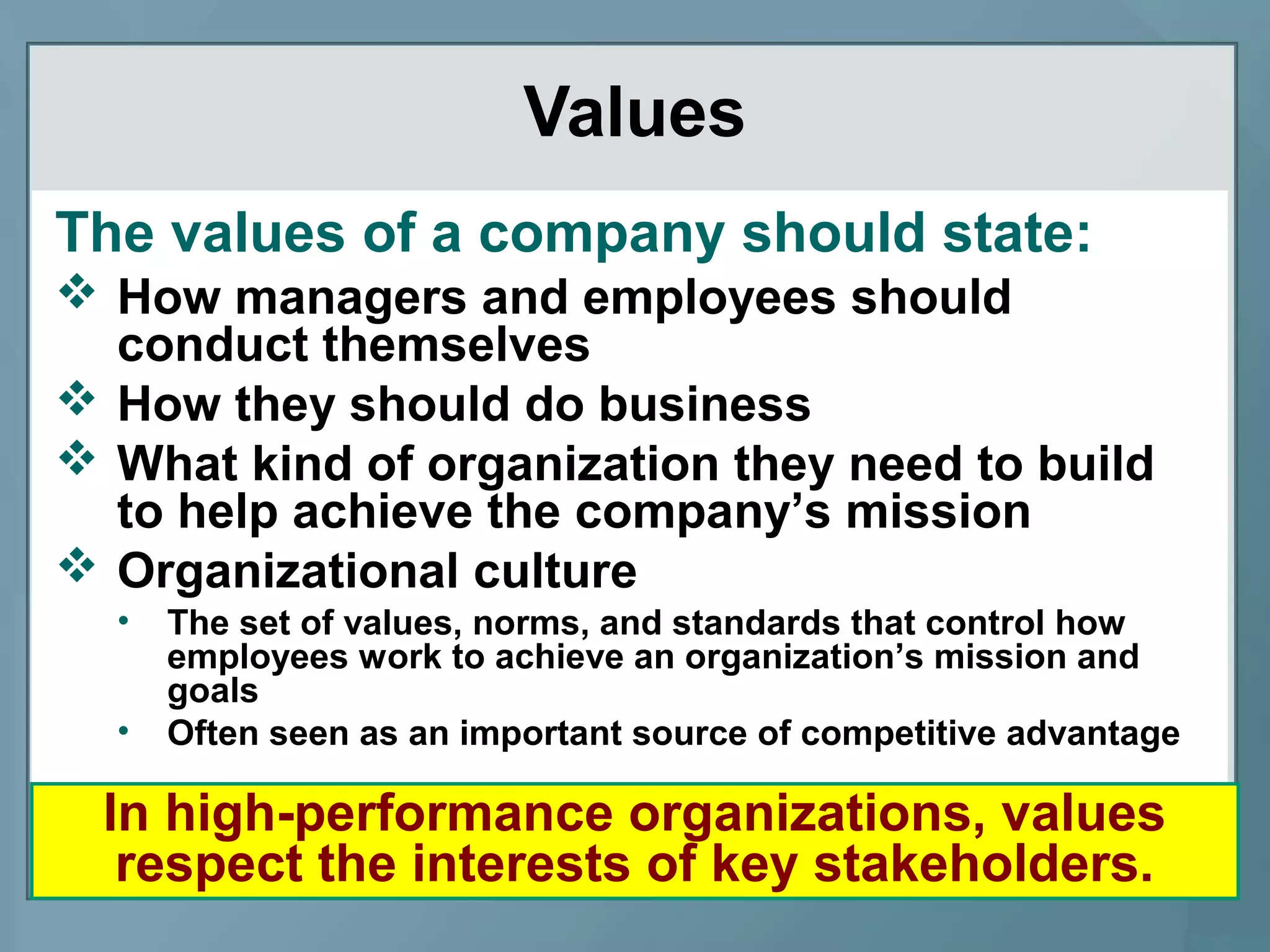 Values
The values of a company should state:
 How managers and employees should
conduct themselves
 How they should do business
 What kind of organization they need to build
to help achieve the company’s mission
 Organizational culture
• The set of values, norms, and standards that control how
employees work to achieve an organization’s mission and
goals
• Often seen as an important source of competitive advantage
In high-performance organizations, values
respect the interests of key stakeholders.
 