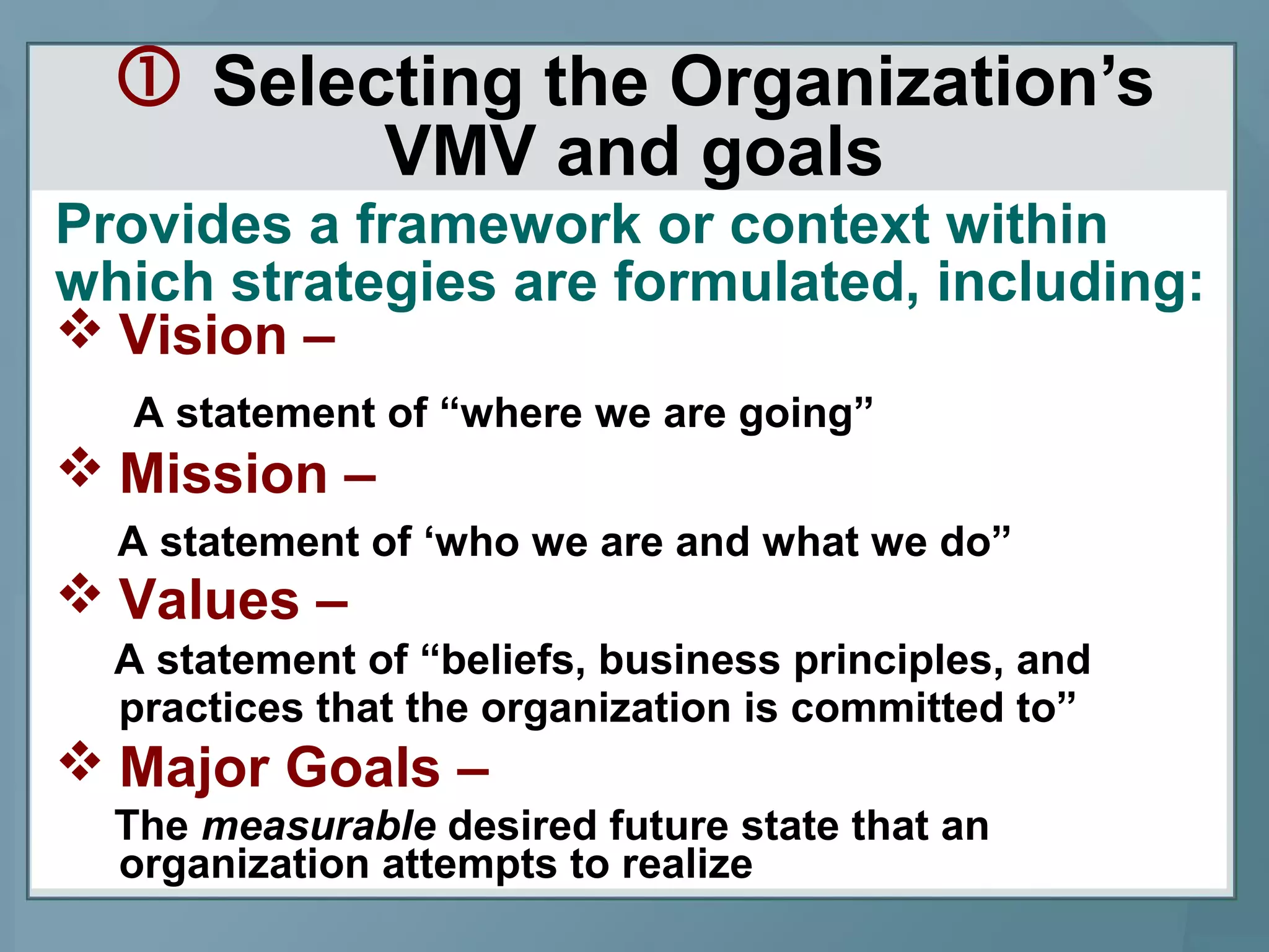  Selecting the Organization’s
VMV and goals
Provides a framework or context within
which strategies are formulated, including:
 Vision –
A statement of “where we are going”
 Mission –
A statement of ‘who we are and what we do”
 Values –
A statement of “beliefs, business principles, and
practices that the organization is committed to”
 Major Goals –
The measurable desired future state that an
organization attempts to realize
 