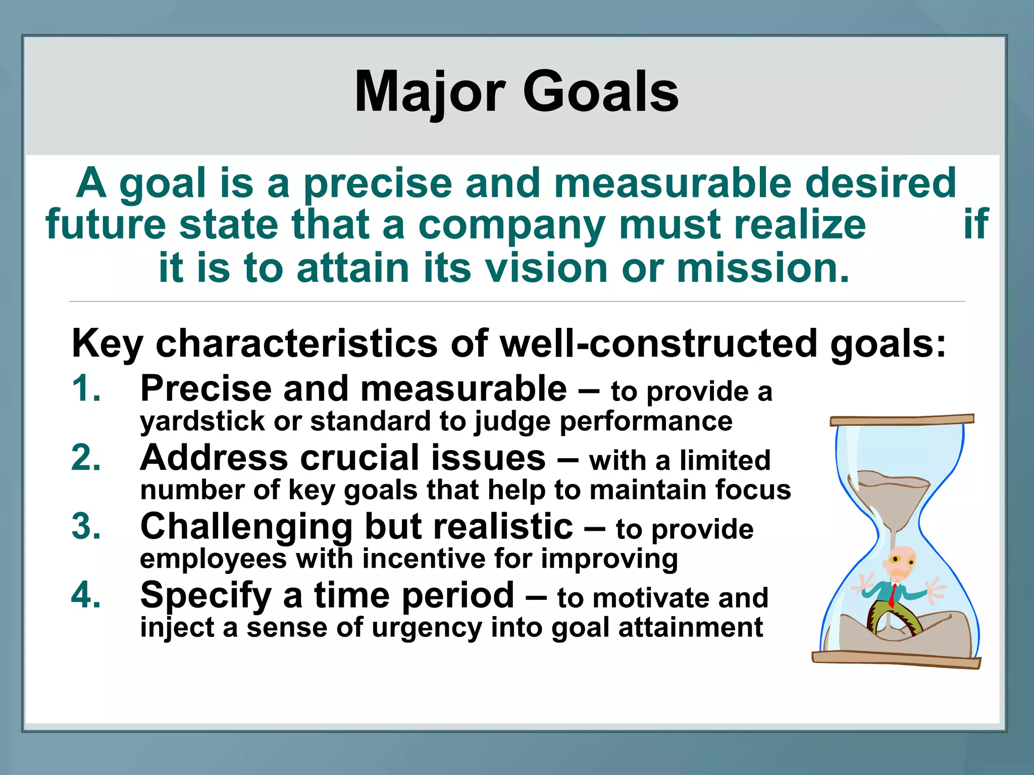 Key characteristics of well-constructed goals:
1. Precise and measurable – to provide a
yardstick or standard to judge performance
2. Address crucial issues – with a limited
number of key goals that help to maintain focus
3. Challenging but realistic – to provide
employees with incentive for improving
4. Specify a time period – to motivate and
inject a sense of urgency into goal attainment
Major Goals
A goal is a precise and measurable desired
future state that a company must realize if
it is to attain its vision or mission.
 