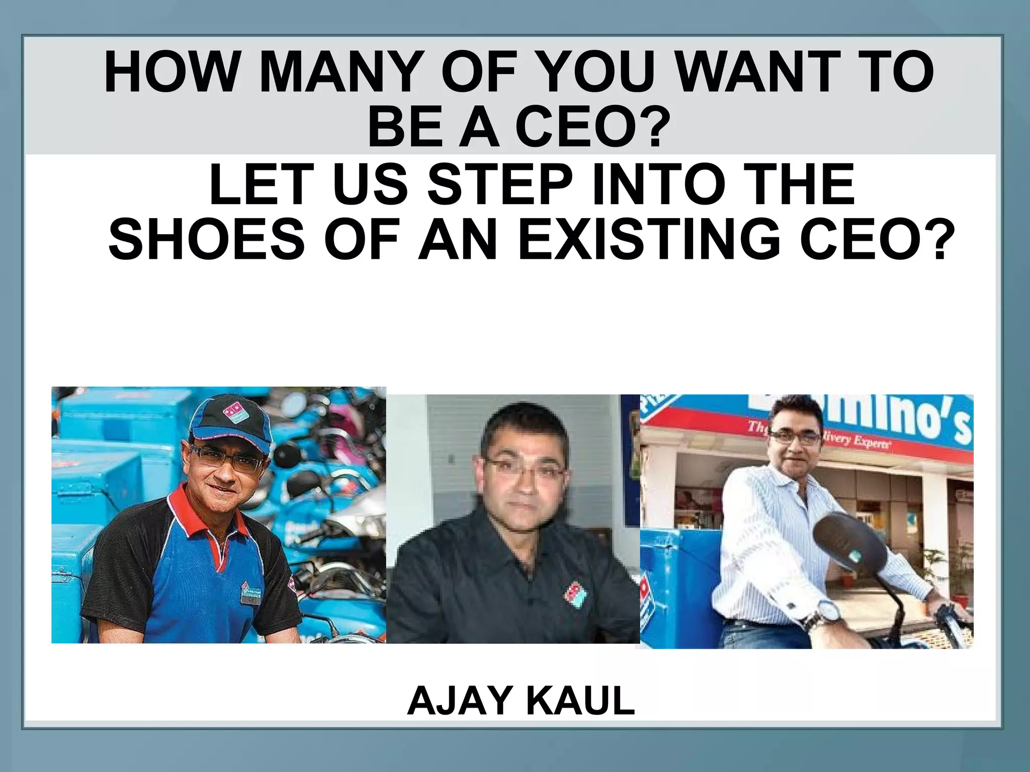 HOW MANY OF YOU WANT TO
BE A CEO?
LET US STEP INTO THE
SHOES OF AN EXISTING CEO?
AJAY KAUL
 