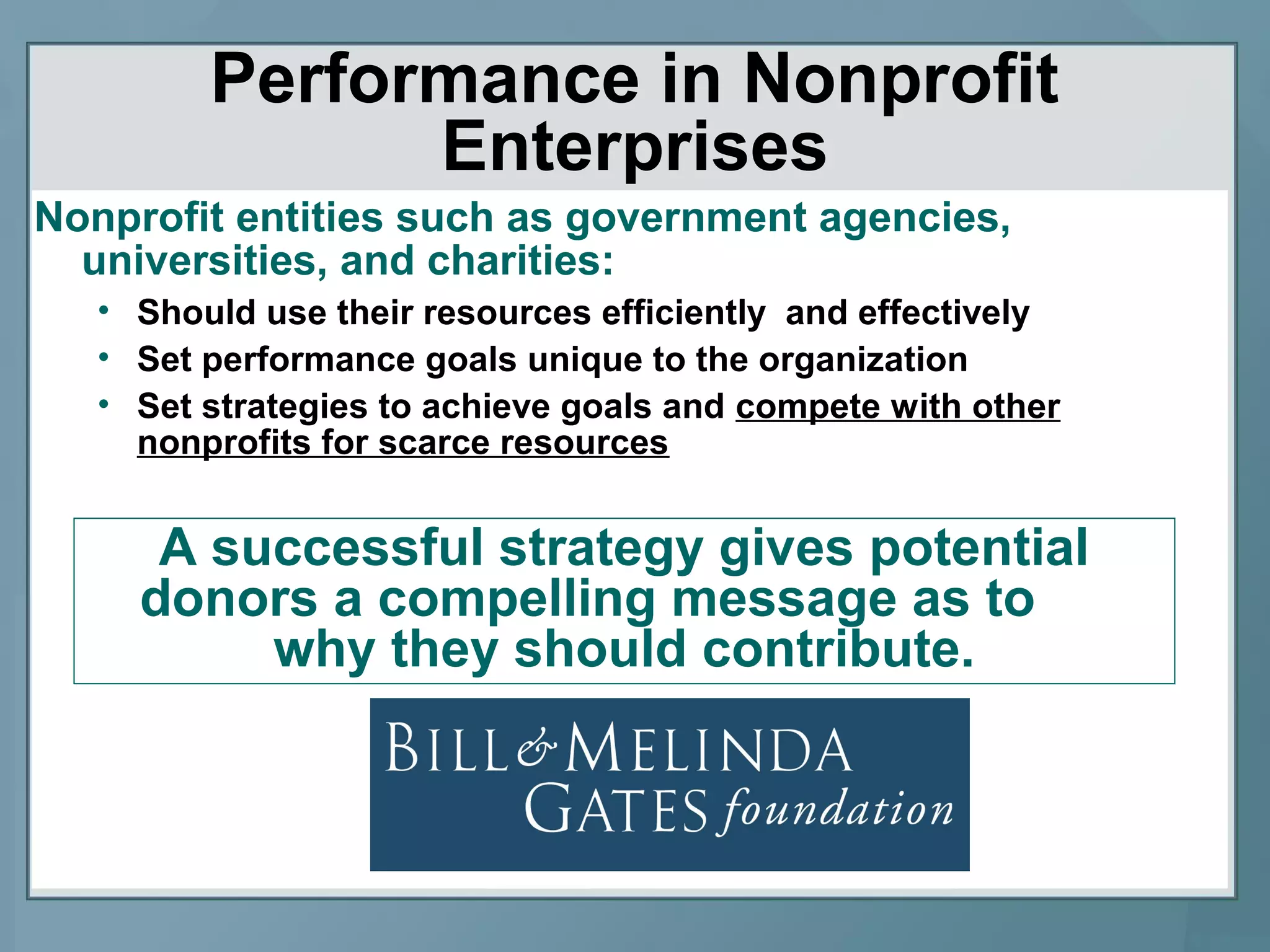 Performance in Nonprofit
Enterprises
Nonprofit entities such as government agencies,
universities, and charities:
• Should use their resources efficiently and effectively
• Set performance goals unique to the organization
• Set strategies to achieve goals and compete with other
nonprofits for scarce resources
A successful strategy gives potential
donors a compelling message as to
why they should contribute.
 