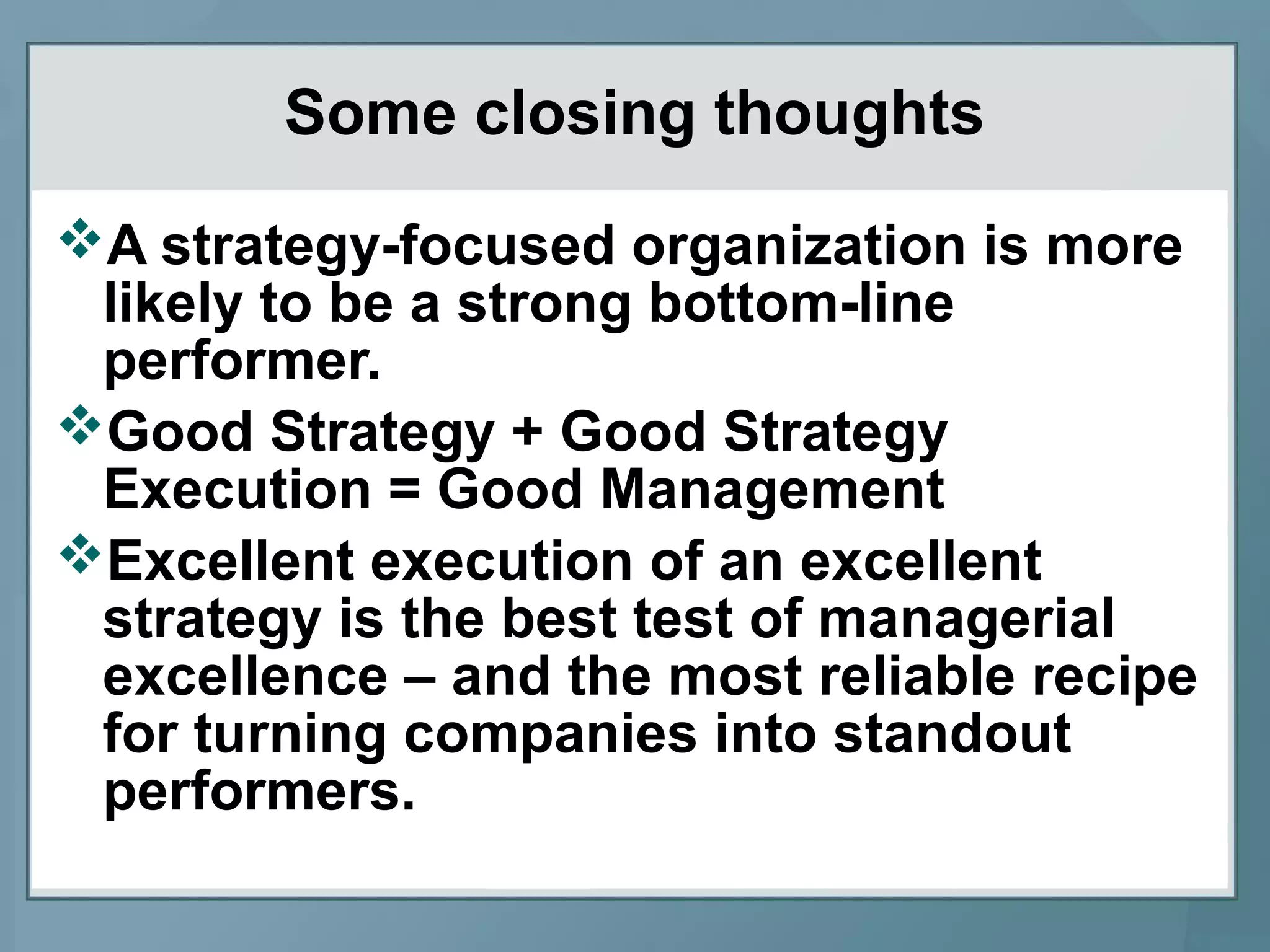 Some closing thoughts
A strategy-focused organization is more
likely to be a strong bottom-line
performer.
Good Strategy + Good Strategy
Execution = Good Management
Excellent execution of an excellent
strategy is the best test of managerial
excellence – and the most reliable recipe
for turning companies into standout
performers.
 