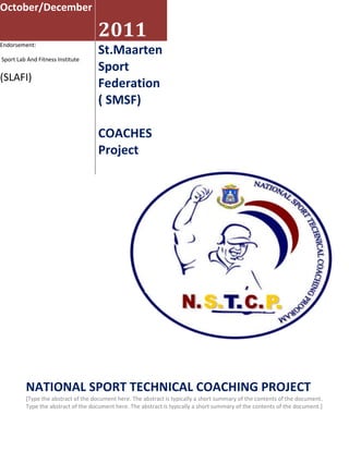 October/December2011Endorsement: Sport Lab And Fitness Institute (SLAFI)St.Maarten Sport Federation ( SMSF)COACHES Project NATIONAL SPORT TECHNICAL COACHING PROJECT[Type the abstract of the document here. The abstract is typically a short summary of the contents of the document. Type the abstract of the document here. The abstract is typically a short summary of the contents of the document.]<br />DIRECTOR<br />Mr. Franklyn CUFFY <br />SUB DIRECTOR<br />Mr. Aartwichgt BELL<br />COORDINATOR <br />Mr. Patricio BRIDGEWATER <br />FINANCIAL MANAGER<br />Ms. Kemmelie PAULA<br />DIR COMMUNICATION & NETWORK<br />Mr. Ives DANIEL <br />DIR OF COACHES<br />Mr. Tom BURNETT<br />                   <br />MISSION<br />THE MISSION OF SLAFI, National Sport Technical Coaching Program (NSTCP) is to provide national coaches with the knowledge sport sciences and skills to plan, conducting, ethical aspects of coaching at all levels of competition and across multiple sports. The programs will focus on specializing coaches to educate the technological aspects to improve sports performance across a wide range of sports. The program will present theoretical foundations and practical applications for the further growth of sport and the Olympic and international sports standards. The intended result is for NSTCP coaches to complete their training, and curb the national sport development to a higher and consistence standard. They will be a national sport technician to their specific sports federation.<br />Program Structure<br />The National Sport Technical Coaching Program (NSTCP) is a certify and demanding coaches’ educational program consisting of lectures, projects, tutors, coaches presentations, group work, field trips, project planning and implementation. The program will consist of three (3) modules scheduled for two 2 months, the coaches will be having their academic lectures at the University of St.Maarten, then coaches will travel to Dominican Republic (international) and work with an international coach to their specific sport on the field, coaches will return back to St.Maarten and work with a tutor to develop a personal project that will be implemented for the benefit of their respective sport, finalizing the program with an examination. The NSTCP is open to coaches from all sports listed as follows:<br />Sports & Fitness Organizations<br />KINGDOM GAMESOthers Others TRACK & FIELDBOXINGPOOL BILLIARDBASEBALLCRICKET BODY BUILDINGBASKETBALLTAE KWONDOCYCLING SWIMMINGTENNISFENCING SOFTBALLTABLE TENNISGOLFSOCCERJUDOTRIATHLON VOLLEYBALLJUJITSU SAILING FITNESS DRAG RACING <br />Application Process<br />Applicant Profile:<br />Specific Coach (Kingdom Programme)<br />Coach / Instructor (Dutch or Registered)<br />International coach (abroad)<br />Specific Coach <br />The applicant with a sport scholarship must be a coach with the following characteristics. He or she must: <br />Coach to a specific sport association/federation of a sport for the kingdom Games Programme;<br />Must have a Dutch nationality <br />Having a official level II national coach recognized  by the respective national/international association/Federation;<br />Must be active and able to prove two years coaching practical experience as a coach at national/international level<br />Must be fluent in reading, writing, and speaking in English, (speaking Spanish will be plus.)<br />The coach must be committed to returning and making an important and sustainable contribution to his or her sport of the Kingdom Games Programme movement through application of the knowledge and experienced gained from the program. They coaches will be selected on the basis of their background criteria’s.<br />Coach <br />Requirements: Level I & II and one (1) year coaching at national level. <br />Having a Dutch nationality or register <br />Certify  level I & II coach of a respective association federation <br />Must be active and able to prove two years coaching practical experience as a coach at national/international level<br />Must be fluent in reading, writing, and speaking in English, (speaking Spanish will be plus.)<br />The coach must be committed to returning and making an important and sustainable contribution to his or her sport of their respectable sport on St. Maarten.<br />International coach<br />Requirements: Level I & II and one (1) year coaching at national level. <br />Must be member of their national sport federation  <br />Certify  level I & II coach of a respective sports  federation <br />Must be active and able to prove two years coaching practical experience as a coach at national/international level<br />Must be fluent in reading, writing, and speaking in English, (speaking Spanish will be plus.)<br />The coach must be committed to returning and making an important and sustainable contribution to his or her sport of their respectable sport on to their country. .<br />Module I<br />The first module will be two weeks and take place on the campus of the University of St.Maarten. The module will consist of lectures, projects, guest speakers, participant presentations, group work, and project planning on the development of national coaching programs in their respective sport. <br />SPECIFIC TOPICS COVERED: (20hrs)<br />Coaches Code & Ethics (USM)<br />Coaching Principles  Management relationships (USM)<br />Coaches First aid exercise  (AMB DEPT)<br />Sports Medicine: Taping and Bracing (AMB DEPT)<br />Exercise Physiology: Understanding the Athlete (USM)<br />Exercise Physiology: Muscle Physiology (USM)<br />Exercise Physiology: Recover and Regeneration (USM)<br />Sports Nutrition: Competition Preparations<br />Strength and Conditioning: Core Stability/ planning and Periodization (USM)<br />Strength and Conditioning: Practical Application of Strength and Conditioning (GYM)<br />Module II<br />The second module will conduct in Dominican Republic whereby this will enables the coach to develop their coaching skills during an apprenticeship in their respective sport. The apprenticeship is designed so that the coaches have the opportunity to outline a Dominican National Team coach or an equivalent high-level club or university coach. The second module will give coaches the opportunity share and learn from new methods or applied technologies being utilized in their sport and acquire knowledge and information that can be shared upon returning to their country to further develop their sport. Coaches will continue to work on their projects during the apprenticeship and communicate with their assigned tutor. Upon completion of the apprenticeship, the participants will be required to prepare a brief report on their experience. <br />EXAMPLES OF APPRENTICESHIP SITES AND LECTURES (Dom rep 25hrs) :<br />DOMINICAN REPUBLIC Centro Olímpico Juan Pablo Duarte campus  <br />San-Pedro de Macorís Baseball Profesional ballpark  sites <br />Anti-Doping Measures<br />Coaching Feedback/Exercise Physiology: Environmental Factors and Performance lectures <br />Strength and Conditioning: Exercise gym <br />Module 3<br />The third module will continue at the University of St. Maarten. The module will consist of a continuation on the development of the coach’s personal project and of the coaching education program through practical application of coaching methodologies taught by the ICECP Sport Performance Certify international sport technician.<br />SPECIFIC TOPICS COVERED: (12hrs)<br />Coaching Feedback (USM)<br />Peak Performance (USM)<br />Sport Psychology: Mental Preparation for Athletes and Coaches (USM)<br />Sources, Interpreting Research, Public Speaking, Making Effective (USM)<br />PowerPoint Presentations and SWOT Analysis project examination. (USM)<br />During the third module coaches will undergo an analysis of their projects by the expert board (made up of the University of St. Maarten, SMSF, and international coaching experts ICECP). The Coaches will receive recognition for the conclusion of the program based on the completion and/or implementation of their project. Successful Coaches will be awarded a Diploma of completion from the University of St.Maarten and the St. Maarten Sport Federation (SMSF), Dom Rep Olympic Committee after having undergone a public presentation of their projects<br />The last four days of the module will be dedicated to the coaching of the participants on their projects by their tutors, and will include a presentation by the participants on their proposed projects. There will be one tutor per three participant coaches. <br /> <br />2011 Program Dates and Cost<br />Program Dates: Application Deadline: 18, Octobers 2011 University of St. Maarten<br />Module I:  1st to 19th November 2011, University of St.Maarten (USM) <br />Module II: 20th to 27th November 2011, Dominican Republic Designated Apprenticeship Site <br />Module III: 29th November to 10th December 2011, University Of St. Maarten<br />SIX (6) WEEKS, 57 HOURS <br />UNIVERSITY CAMPUS: 30 HRS<br />GYM FACILITY: 2 HRS<br />DOM REP: 25 HRS  <br />Program Cost: The program fee is USD 1,307,00 which includes the cost of tuition, shared abroad accommodation, meals, health insurance, and international transportation including the cost of air travel tax from St.Maarten to Dominican republic, . Accepted coaches will be provided with one (1) Polo uniform, one (1) T-shirt and a bag and project material of the NSTCP.<br />APPLICATION EVALUATION:<br />Location St. Maarten Sport Federation Office <br />Cannegieter Street, St. Maarten   <br />From: 9:00am to 12: 00 pm: Mondays/ Wednesdays & Thursdays <br />The following payments procedures:<br />FIRST PAYMENT and registration must be made by the 18th of October, 2011: amount USD 457,-  at The University of St. Martin (USM) <br />SECOND PAYMENT  must be made by the 2nd of November, 2011: amount               USD 425,-  <br />THIRD PAYMENT and final payment must be paid before the 17th of November, 2011 amount USD 425,- <br />Contact: <br />Mr. Franklyn CUFFY<br />Director NSTCP  <br />Cell 599-553 3510 <br />Email: info@cuffynstcp.com <br /> <br />Ms. Kemmelie PAULA <br />Financial Manager NSTCP<br />599-580 5578 / 599- 587 1551<br />Email: info@paulanstcp.com <br />NSTCP WEBSITE:  www.info.nstcp.com<br />