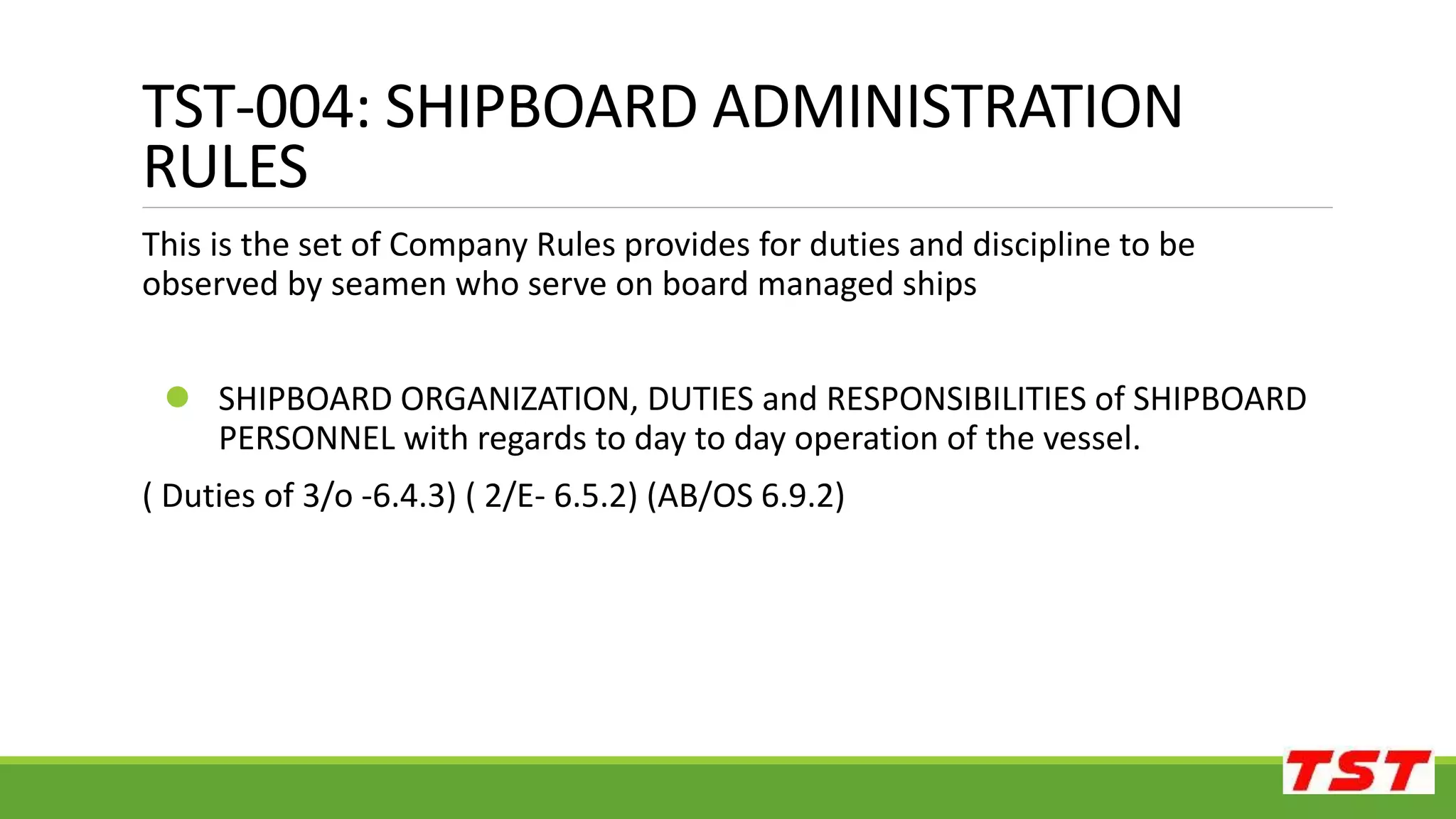 TST-004: SHIPBOARD ADMINISTRATION
RULES
This is the set of Company Rules provides for duties and discipline to be
observed by seamen who serve on board managed ships
 SHIPBOARD ORGANIZATION, DUTIES and RESPONSIBILITIES of SHIPBOARD
PERSONNEL with regards to day to day operation of the vessel.
( Duties of 3/o -6.4.3) ( 2/E- 6.5.2) (AB/OS 6.9.2)
 