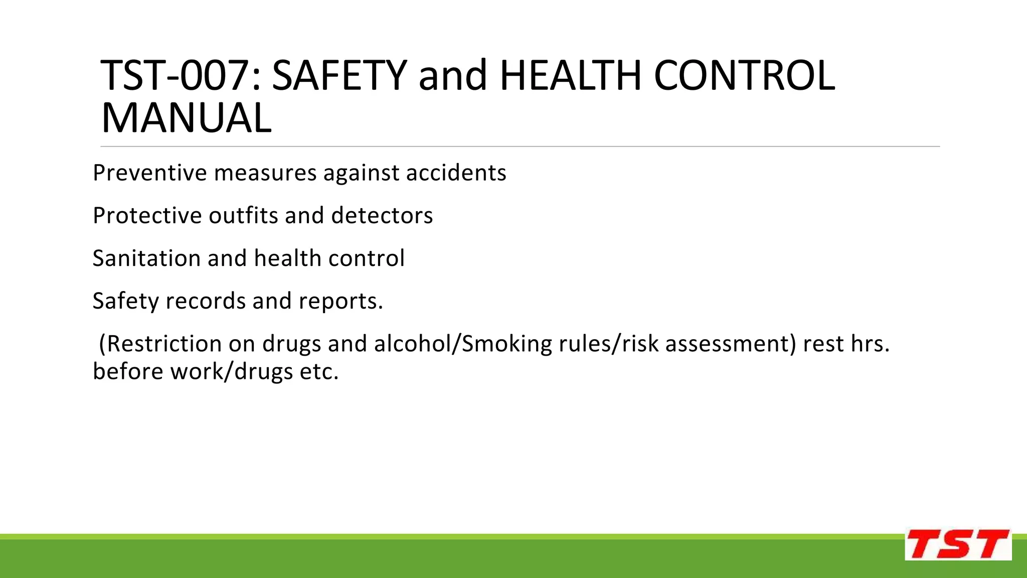 Preventive measures against accidents
Protective outfits and detectors
Sanitation and health control
Safety records and reports.
(Restriction on drugs and alcohol/Smoking rules/risk assessment) rest hrs.
before work/drugs etc.
TST-007: SAFETY and HEALTH CONTROL
MANUAL
 