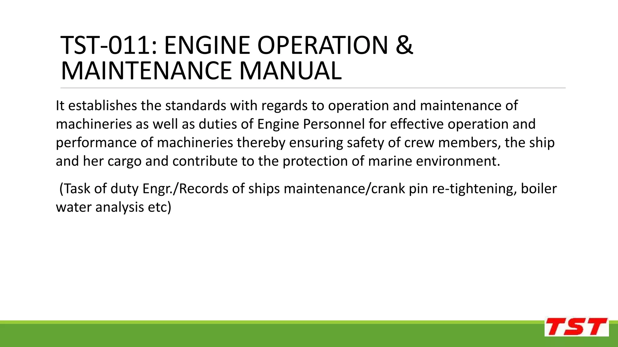 TST-011: ENGINE OPERATION &
MAINTENANCE MANUAL
It establishes the standards with regards to operation and maintenance of
machineries as well as duties of Engine Personnel for effective operation and
performance of machineries thereby ensuring safety of crew members, the ship
and her cargo and contribute to the protection of marine environment.
(Task of duty Engr./Records of ships maintenance/crank pin re-tightening, boiler
water analysis etc)
 