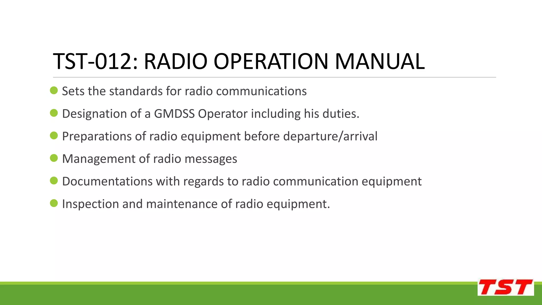  Sets the standards for radio communications
 Designation of a GMDSS Operator including his duties.
 Preparations of radio equipment before departure/arrival
 Management of radio messages
 Documentations with regards to radio communication equipment
 Inspection and maintenance of radio equipment.
TST-012: RADIO OPERATION MANUAL
 