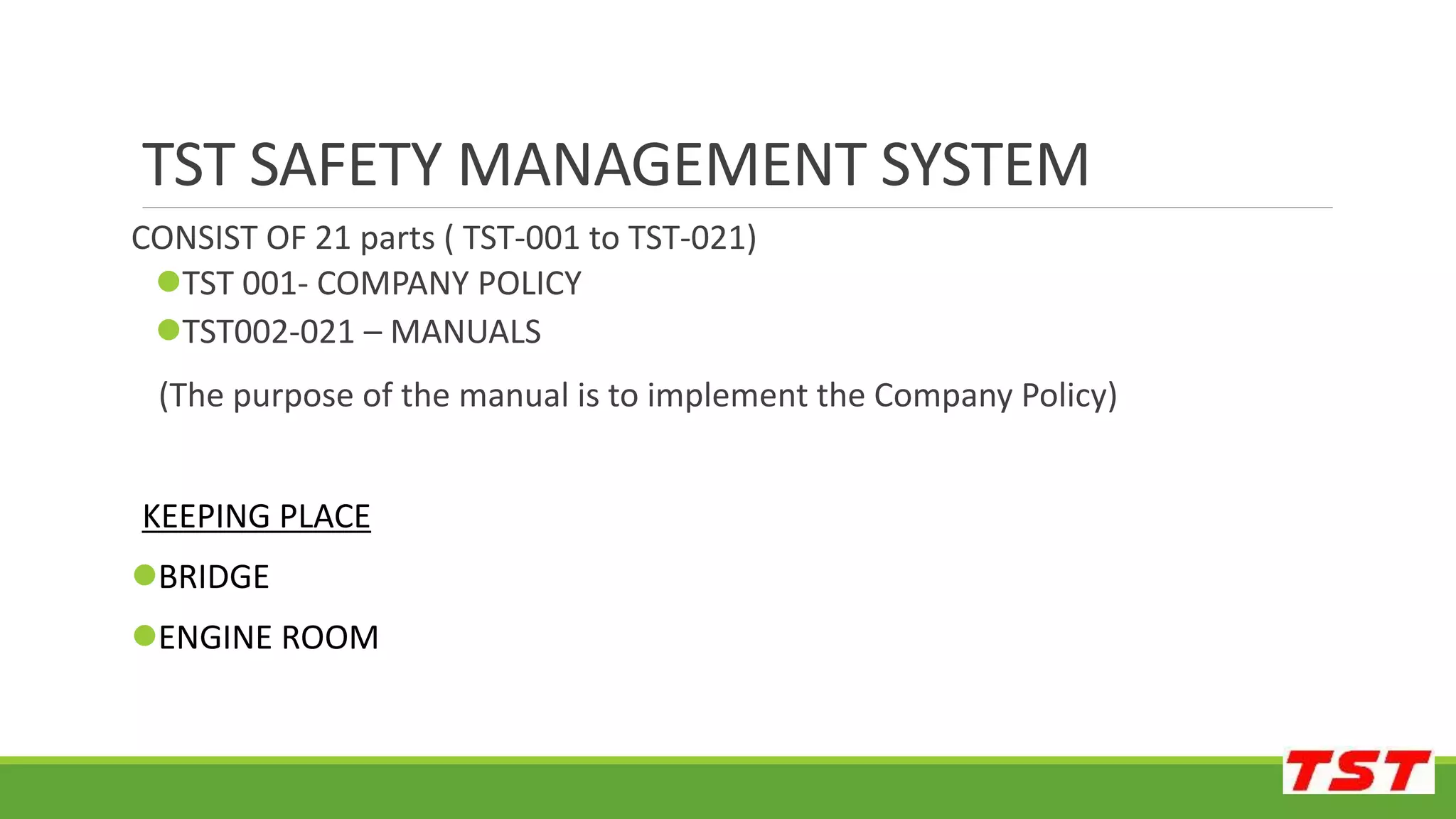 TST SAFETY MANAGEMENT SYSTEM
CONSIST OF 21 parts ( TST-001 to TST-021)
TST 001- COMPANY POLICY
TST002-021 – MANUALS
(The purpose of the manual is to implement the Company Policy)
KEEPING PLACE
BRIDGE
ENGINE ROOM
 