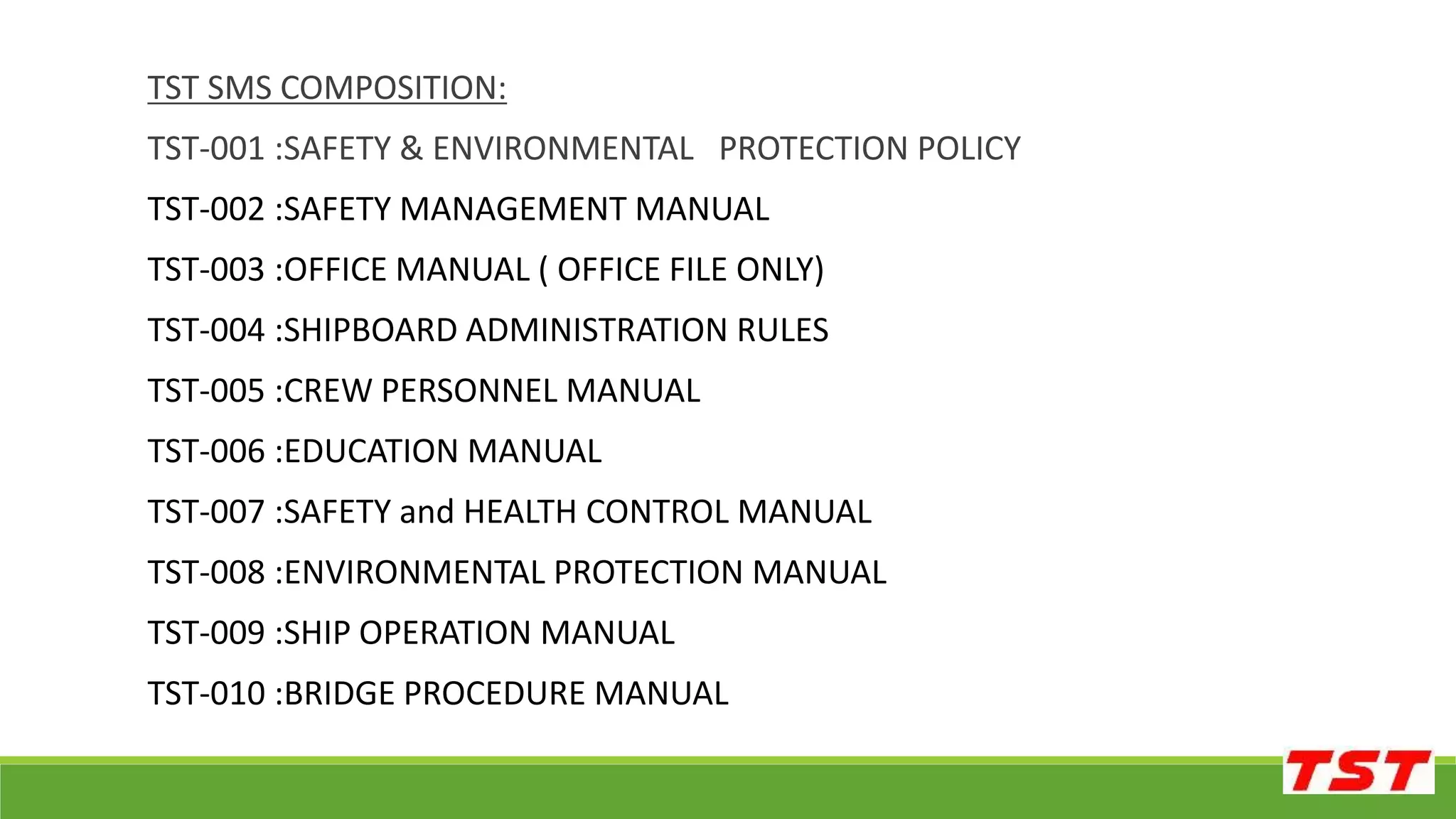 TST SMS COMPOSITION:
TST-001 :SAFETY & ENVIRONMENTAL PROTECTION POLICY
TST-002 :SAFETY MANAGEMENT MANUAL
TST-003 :OFFICE MANUAL ( OFFICE FILE ONLY)
TST-004 :SHIPBOARD ADMINISTRATION RULES
TST-005 :CREW PERSONNEL MANUAL
TST-006 :EDUCATION MANUAL
TST-007 :SAFETY and HEALTH CONTROL MANUAL
TST-008 :ENVIRONMENTAL PROTECTION MANUAL
TST-009 :SHIP OPERATION MANUAL
TST-010 :BRIDGE PROCEDURE MANUAL
 