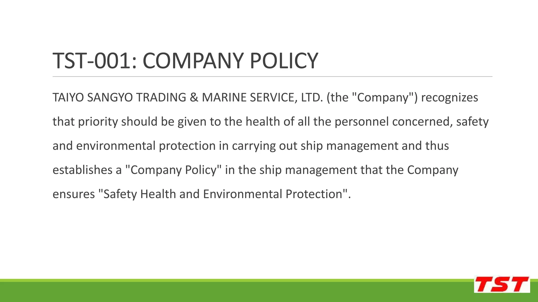 TAIYO SANGYO TRADING & MARINE SERVICE, LTD. (the "Company") recognizes
that priority should be given to the health of all the personnel concerned, safety
and environmental protection in carrying out ship management and thus
establishes a "Company Policy" in the ship management that the Company
ensures "Safety Health and Environmental Protection".
TST-001: COMPANY POLICY
 