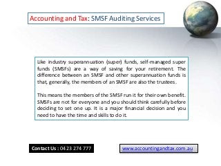 Accounting and Tax: SMSF Auditing Services
Like industry superannuation (super) funds, self-managed super
funds (SMSFs) are a way of saving for your retirement. The
difference between an SMSF and other superannuation funds is
that, generally, the members of an SMSF are also the trustees.
This means the members of the SMSF run it for their own benefit.
SMSFs are not for everyone and you should think carefully before
deciding to set one up. It is a major financial decision and you
need to have the time and skills to do it.
Contact Us : 0423 274 777 www.accountingandtax.com.au
 