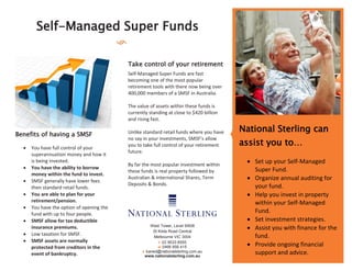 Self-Managed Super Funds

                                           Take control of your retirement
                                           Self-Managed Super Funds are fast
                                           becoming one of the most popular
                                           retirement tools with there now being over
                                           400,000 members of a SMSF in Australia.

                                           The value of assets within these funds is
                                           currently standing at close to $420 billion
                                           and rising fast.

                                                                                         National Sterling can
Benefits of having a SMSF                  Unlike standard retail funds where you have

                                                                                         assist you to…
                                           no say in your investments, SMSF’s allow
                                           you to take full control of your retirement
     You have full control of your
                                           future.
      superannuation money and how it
      is being invested.
                                           By far the most popular investment within
                                                                                           Set up your Self-Managed
     You have the ability to borrow                                                        Super Fund.
                                           these funds is real property followed by
      money within the fund to invest.
     SMSF generally have lower fees
                                           Australian & international Shares, Term         Organize annual auditing for
                                           Deposits & Bonds.                                your fund.
      then standard retail funds.
     You are able to plan for your                                                        Help you invest in property
      retirement/pension.                                                                   within your Self-Managed
     You have the option of opening the
      fund with up to four people.
                                                                                            Fund.
     SMSF allow for tax deductible                                                        Set investment strategies.
      insurance premiums.                            West Tower, Level 9/608
                                                      St Kilda Road Central
                                                                                           Assist you with finance for the
     Low taxation for SMSF.                           Melbourne VIC 3004                   fund.
     SMSF assets are normally
      protected from creditors in the
                                                         P 03 9533 8555
                                                         M 0466 856 415
                                                                                           Provide ongoing financial
      event of bankruptcy.                       E kaned@nationalsterling.com.au
                                                  www.nationalsterling.com.au
                                                                                            support and advice.
 