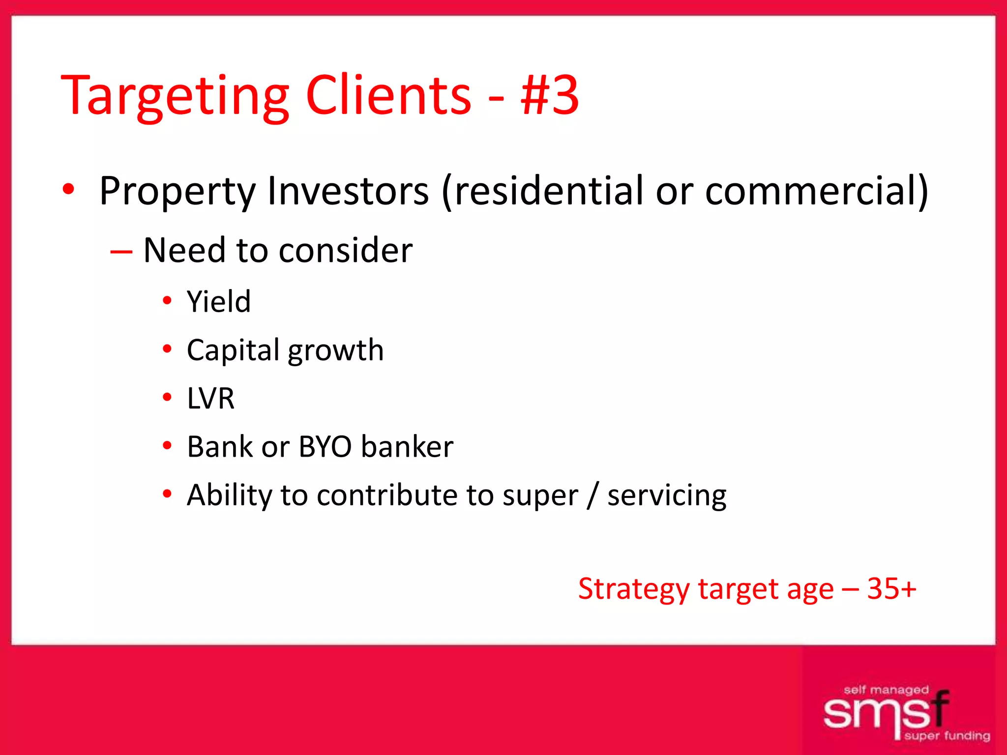 Targeting Clients - #3 Property Investors (residential or commercial) Need to consider Yield Capital growth LVR Bank or BYO banker Ability to contribute to super / servicing Strategy target age – 35+ 