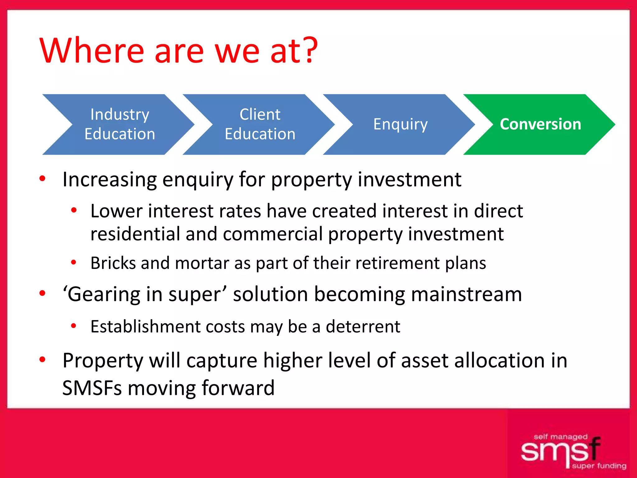 Where are we at? Increasing enquiry for property investment  Lower interest rates have created interest in direct residential and commercial property investment Bricks and mortar as part of their retirement plans ‘ Gearing in super’ solution becoming mainstream Establishment costs may be a deterrent  Property will capture higher level of asset allocation in SMSFs moving forward 