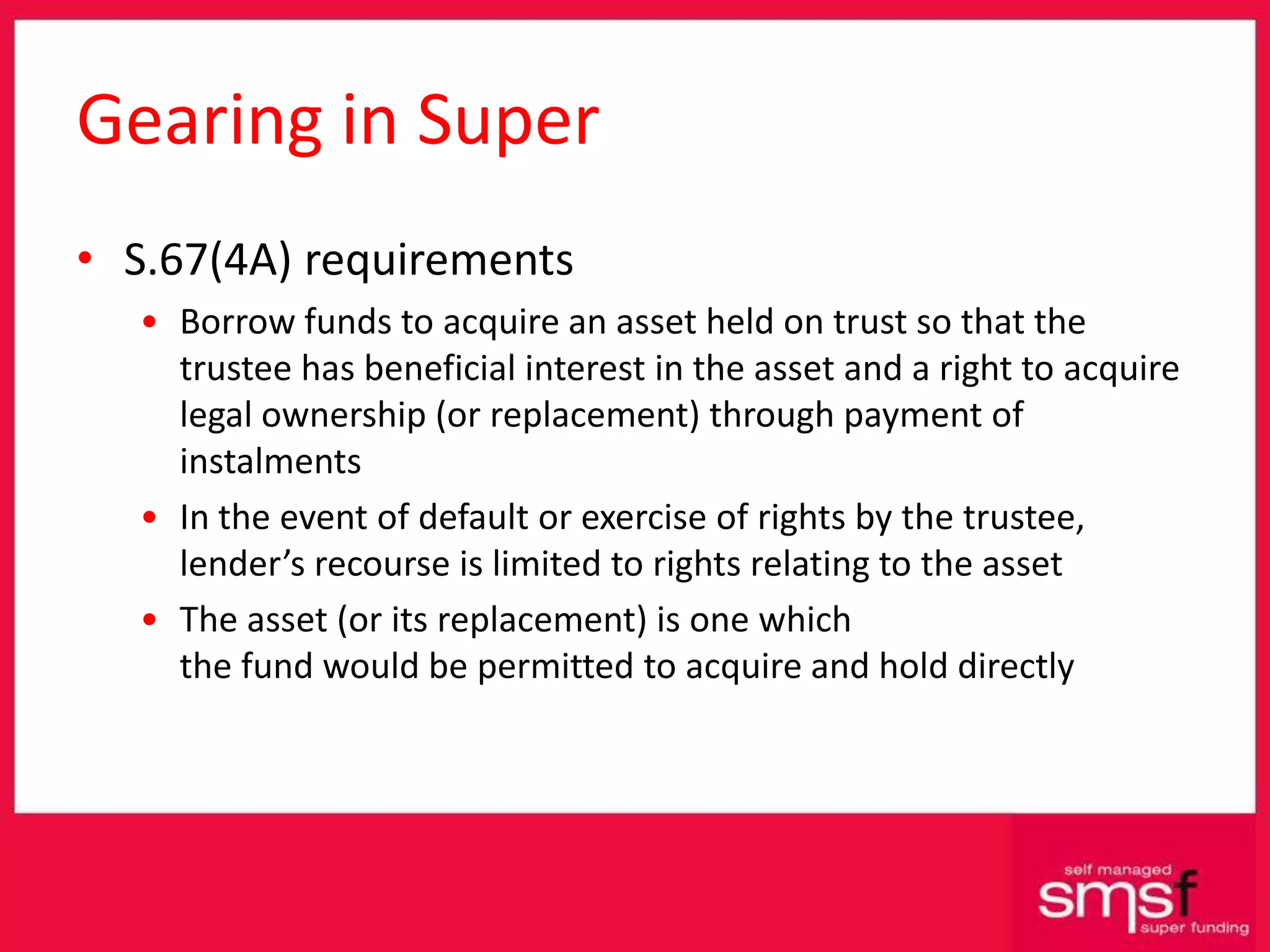 Gearing in Super S.67(4A) requirements Borrow funds to acquire an asset held on trust so that the trustee has beneficial interest in the asset and a right to acquire legal ownership (or replacement) through payment of instalments In the event of default or exercise of rights by the trustee, lender’s recourse is limited to rights relating to the asset The asset (or its replacement) is one which the fund would be permitted to acquire and hold directly 