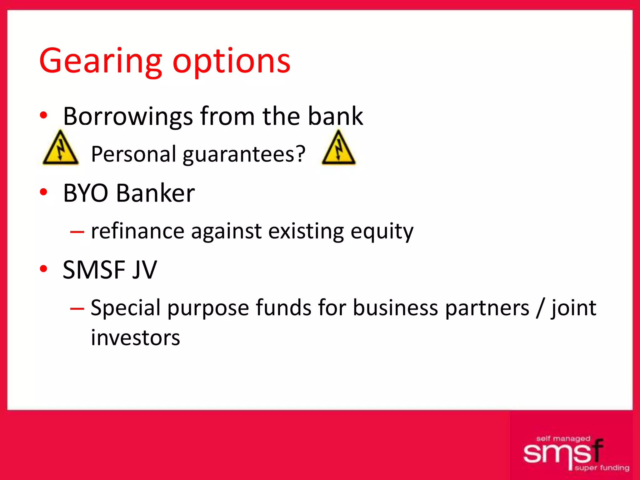 Gearing options Borrowings from the bank Personal guarantees? BYO Banker refinance against existing equity SMSF JV Special purpose funds for business partners / joint investors 