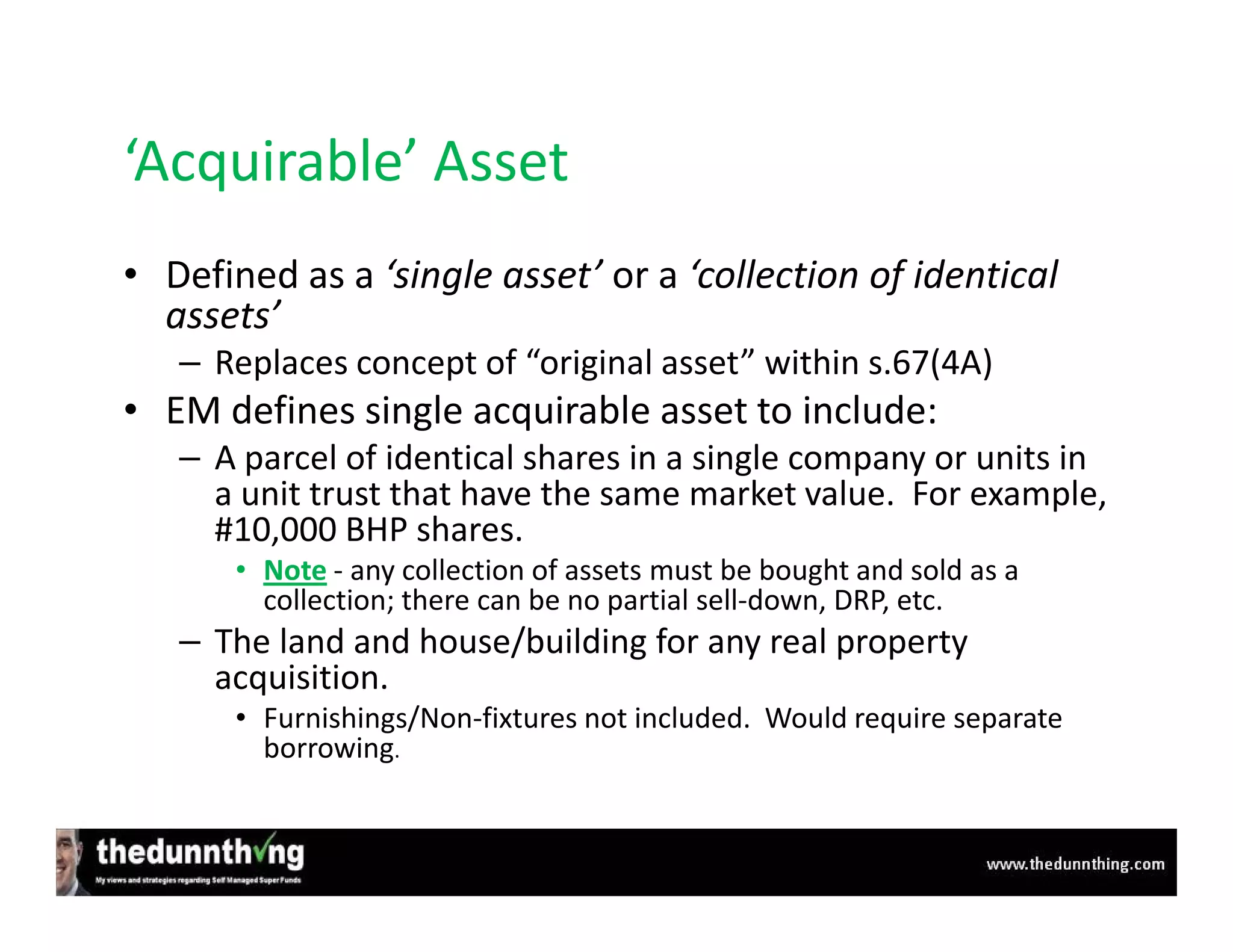 ‘Acquirable’ Asset
• Defined as a ‘single asset’ or a ‘collection of identical
  assets’
   – Replaces concept of “original asset” within s.67(4A)
• EM defines single acquirable asset to include:
   – A parcel of identical shares in a single company or units in
     a unit trust that have the same market value. For example,
     #10,000 BHP shares.
       • Note - any collection of assets must be bought and sold as a
         collection; there can be no partial sell-down, DRP, etc.
   – The land and house/building for any real property
     acquisition.
       • Furnishings/Non-fixtures not included. Would require separate
         borrowing.
 