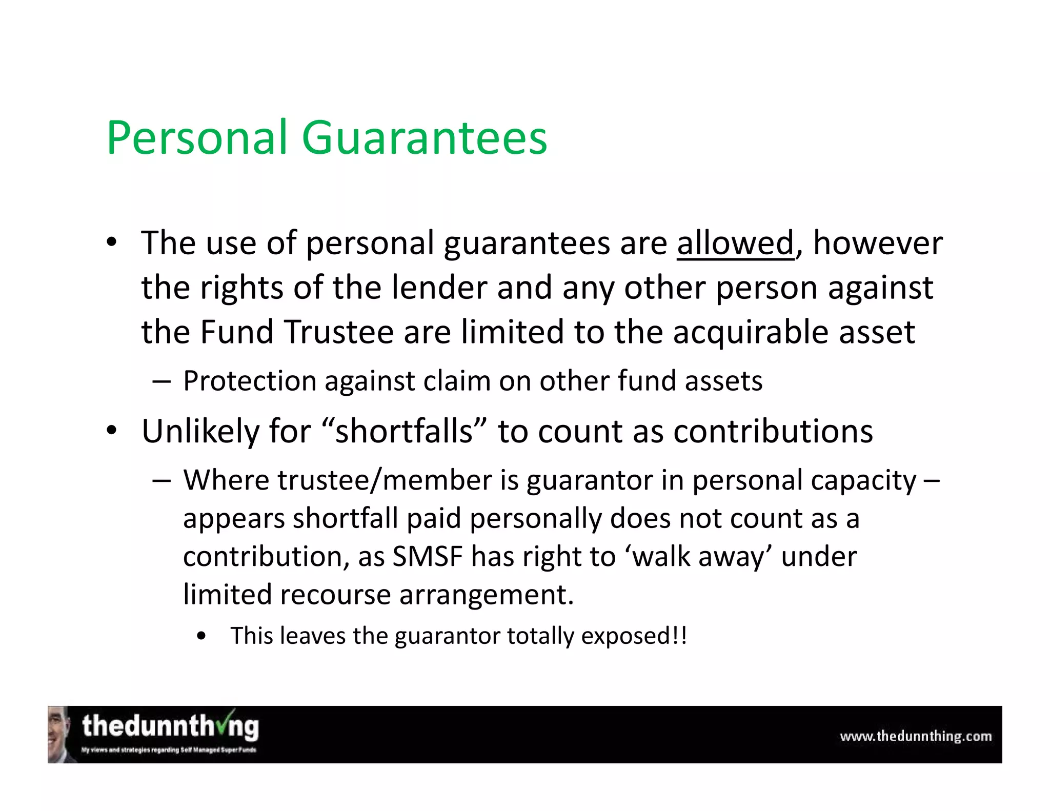 Personal Guarantees
• The use of personal guarantees are allowed, however
  the rights of the lender and any other person against
  the Fund Trustee are limited to the acquirable asset
   – Protection against claim on other fund assets
• Unlikely for “shortfalls” to count as contributions
   – Where trustee/member is guarantor in personal capacity –
     appears shortfall paid personally does not count as a
     contribution, as SMSF has right to ‘walk away’ under
     limited recourse arrangement.
      • This leaves the guarantor totally exposed!!
 