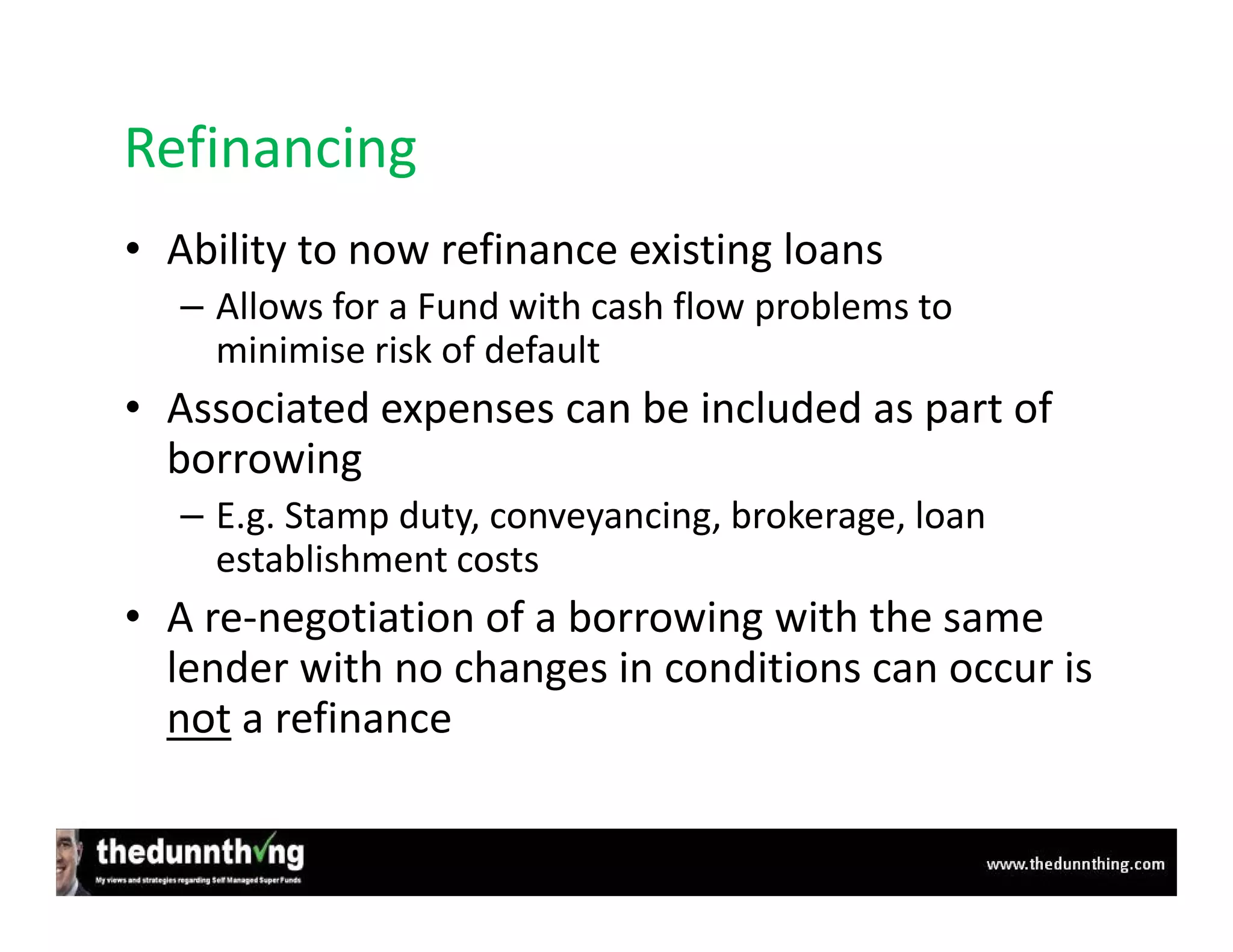 Refinancing
• Ability to now refinance existing loans
   – Allows for a Fund with cash flow problems to
     minimise risk of default
• Associated expenses can be included as part of
  borrowing
   – E.g. Stamp duty, conveyancing, brokerage, loan
     establishment costs
• A re-negotiation of a borrowing with the same
  lender with no changes in conditions can occur is
  not a refinance
 