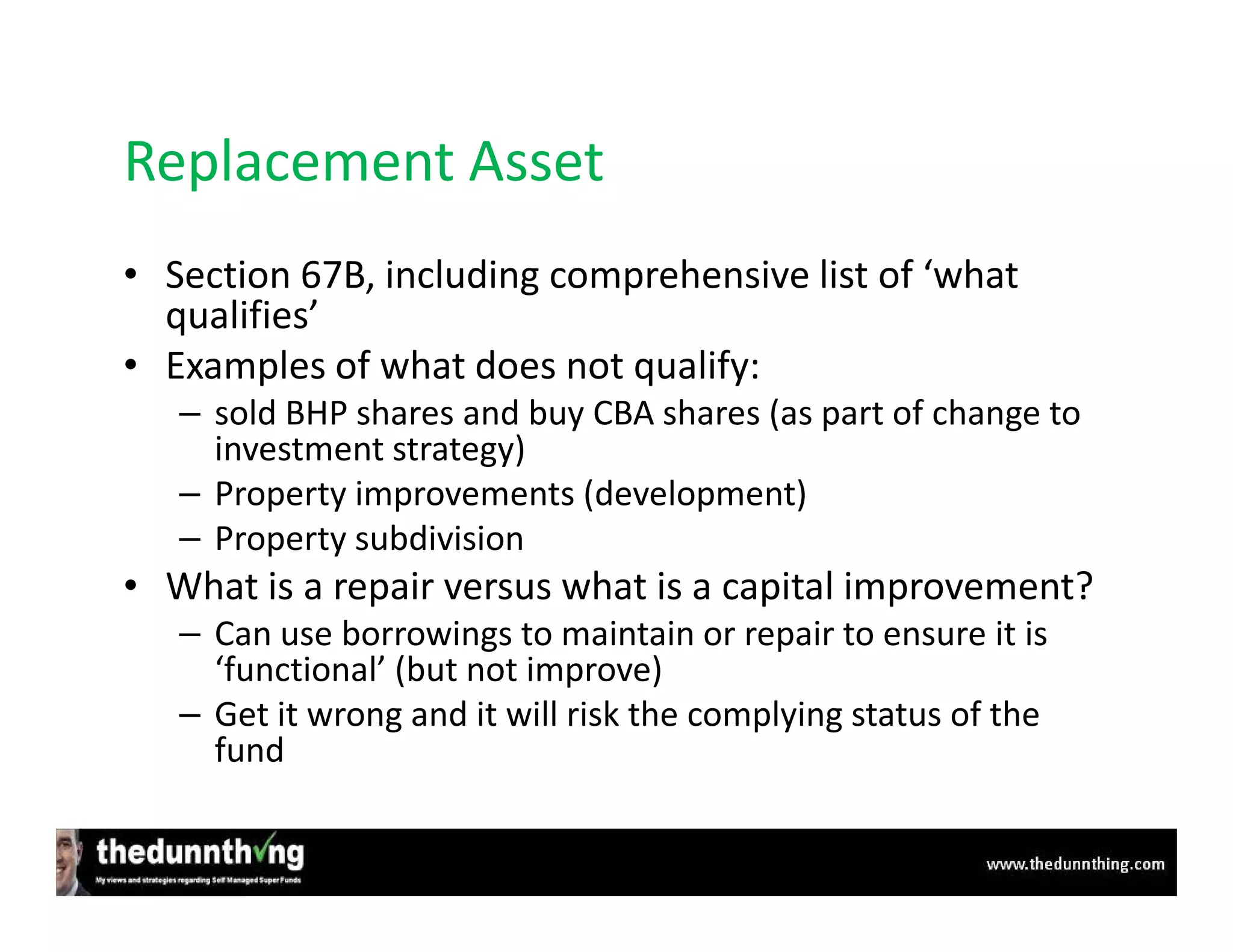 Replacement Asset
• Section 67B, including comprehensive list of ‘what
  qualifies’
• Examples of what does not qualify:
   – sold BHP shares and buy CBA shares (as part of change to
     investment strategy)
   – Property improvements (development)
   – Property subdivision
• What is a repair versus what is a capital improvement?
   – Can use borrowings to maintain or repair to ensure it is
     ‘functional’ (but not improve)
   – Get it wrong and it will risk the complying status of the
     fund
 