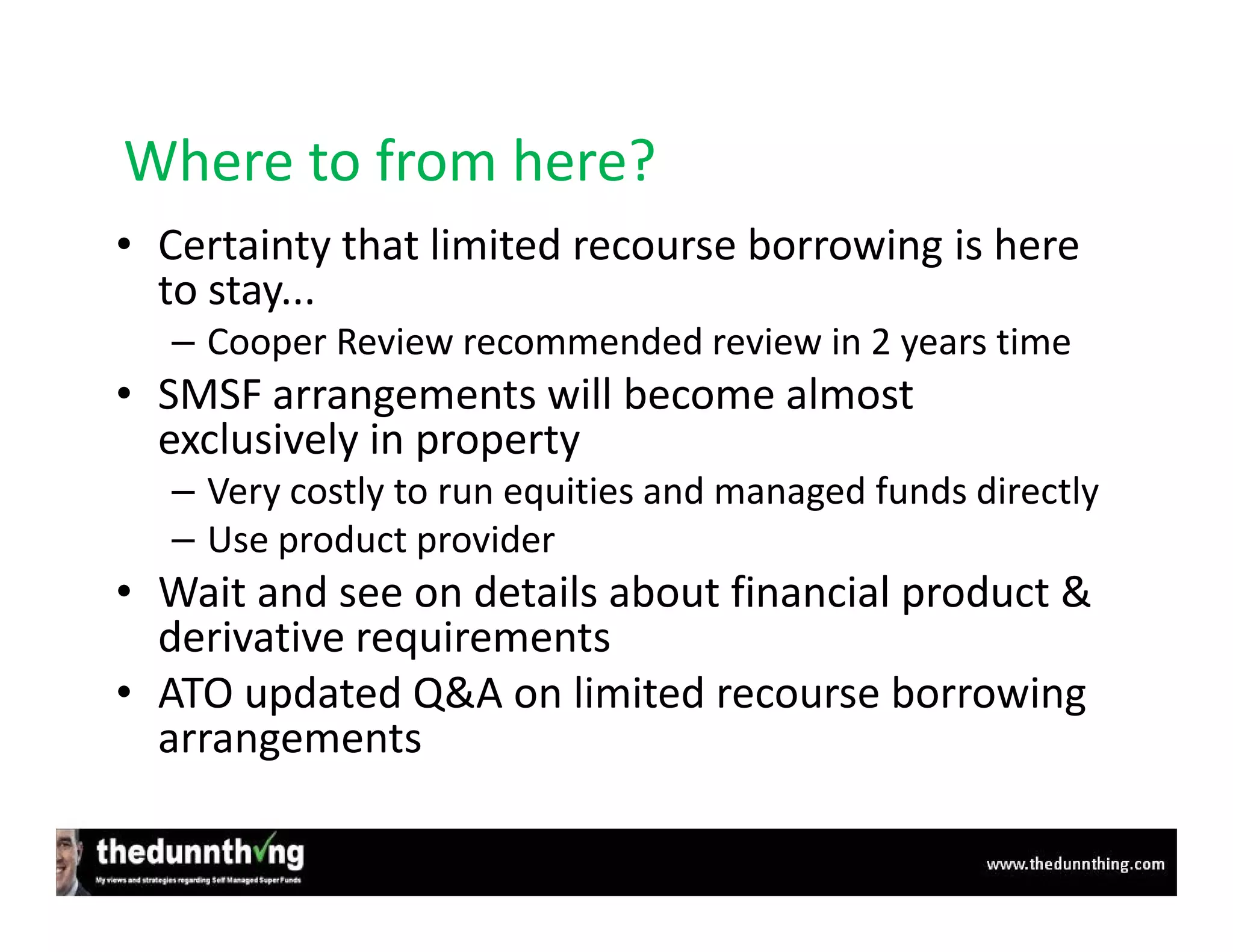 Where to from here?
• Certainty that limited recourse borrowing is here
  to stay...
  – Cooper Review recommended review in 2 years time
• SMSF arrangements will become almost
  exclusively in property
  – Very costly to run equities and managed funds directly
  – Use product provider
• Wait and see on details about financial product &
  derivative requirements
• ATO updated Q&A on limited recourse borrowing
  arrangements
 