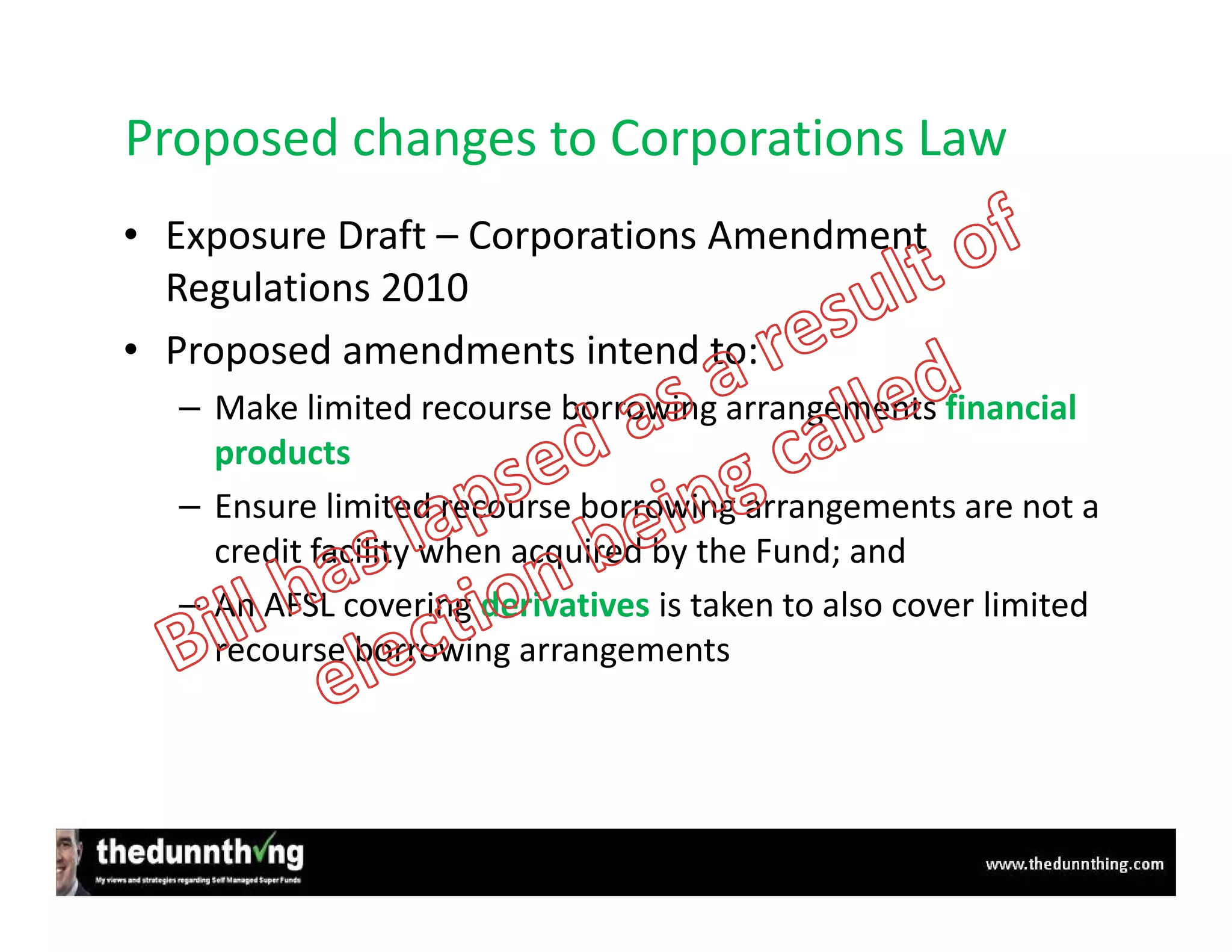 Proposed changes to Corporations Law
• Exposure Draft – Corporations Amendment
  Regulations 2010
• Proposed amendments intend to:
  – Make limited recourse borrowing arrangements financial
    products
  – Ensure limited recourse borrowing arrangements are not a
    credit facility when acquired by the Fund; and
  – An AFSL covering derivatives is taken to also cover limited
    recourse borrowing arrangements
 