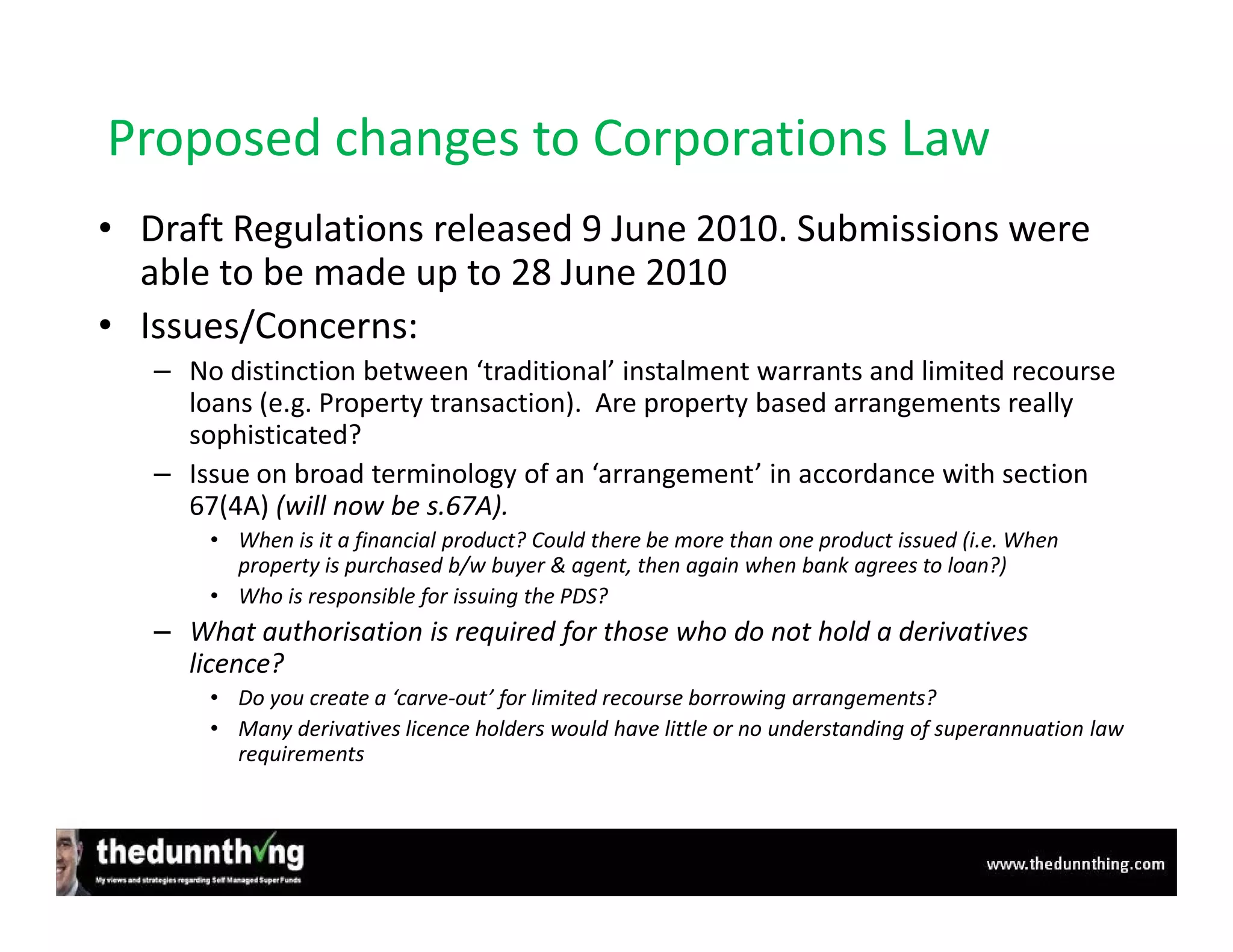 Proposed changes to Corporations Law
• Draft Regulations released 9 June 2010. Submissions were
  able to be made up to 28 June 2010
• Issues/Concerns:
   – No distinction between ‘traditional’ instalment warrants and limited recourse
     loans (e.g. Property transaction). Are property based arrangements really
     sophisticated?
   – Issue on broad terminology of an ‘arrangement’ in accordance with section
     67(4A) (will now be s.67A).
       • When is it a financial product? Could there be more than one product issued (i.e. When
         property is purchased b/w buyer & agent, then again when bank agrees to loan?)
       • Who is responsible for issuing the PDS?
   – What authorisation is required for those who do not hold a derivatives
     licence?
       • Do you create a ‘carve-out’ for limited recourse borrowing arrangements?
       • Many derivatives licence holders would have little or no understanding of superannuation law
         requirements
 