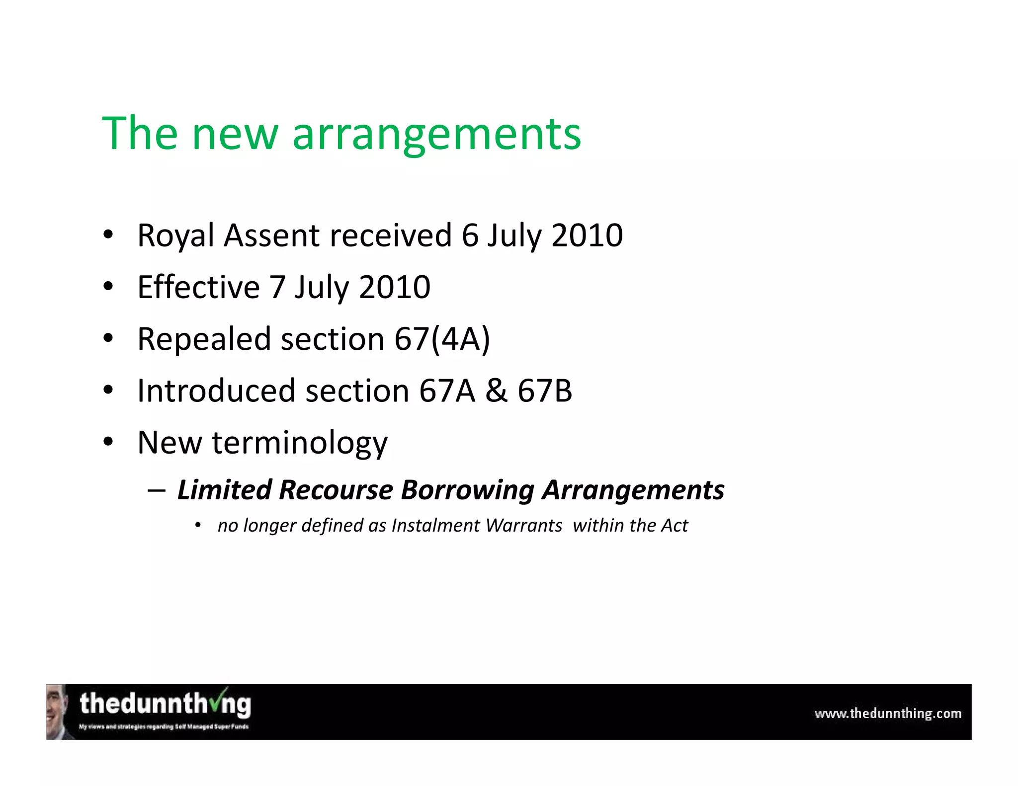 The new arrangements
•   Royal Assent received 6 July 2010
•   Effective 7 July 2010
•   Repealed section 67(4A)
•   Introduced section 67A & 67B
•   New terminology
    – Limited Recourse Borrowing Arrangements
       • no longer defined as Instalment Warrants within the Act
 
