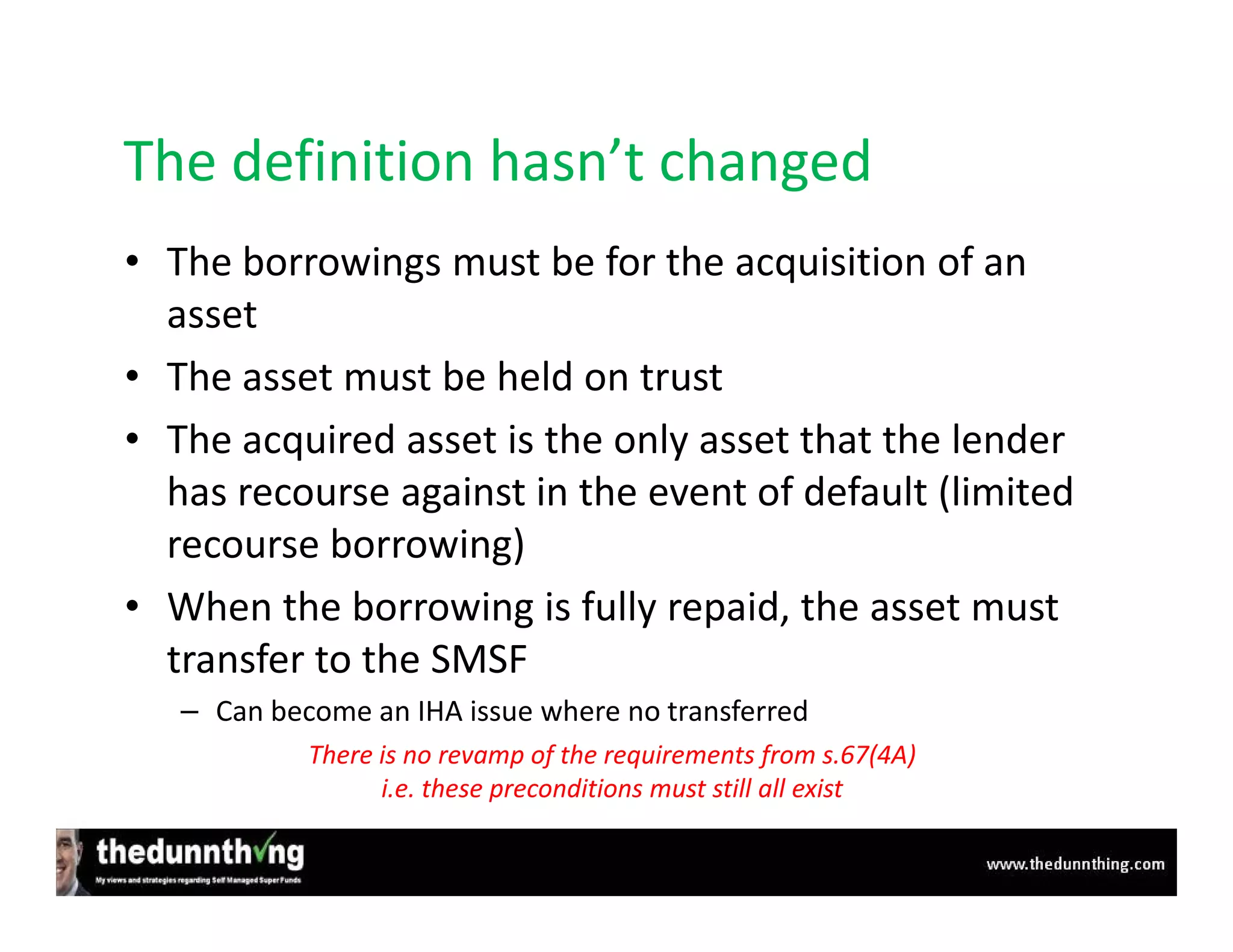 The definition hasn’t changed
• The borrowings must be for the acquisition of an
  asset
• The asset must be held on trust
• The acquired asset is the only asset that the lender
  has recourse against in the event of default (limited
  recourse borrowing)
• When the borrowing is fully repaid, the asset must
  transfer to the SMSF
   – Can become an IHA issue where no transferred
            There is no revamp of the requirements from s.67(4A)
                  i.e. these preconditions must still all exist
 