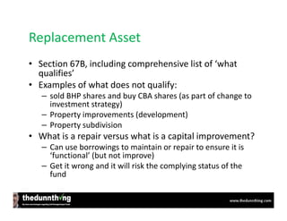 Replacement Asset
• Section 67B, including comprehensive list of ‘what
  qualifies’
• Examples of what does not qualify:
   – sold BHP shares and buy CBA shares (as part of change to
     investment strategy)
   – Property improvements (development)
   – Property subdivision
• What is a repair versus what is a capital improvement?
   – Can use borrowings to maintain or repair to ensure it is
     ‘functional’ (but not improve)
   – Get it wrong and it will risk the complying status of the
     fund
 