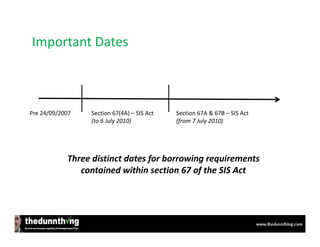 Important Dates



Pre 24/09/2007   Section 67(4A) – SIS Act   Section 67A & 67B – SIS Act
                 (to 6 July 2010)           (from 7 July 2010)




            Three distinct dates for borrowing requirements
               contained within section 67 of the SIS Act
 