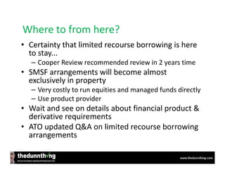 Where to from here?
• Certainty that limited recourse borrowing is here
  to stay...
  – Cooper Review recommended review in 2 years time
• SMSF arrangements will become almost
  exclusively in property
  – Very costly to run equities and managed funds directly
  – Use product provider
• Wait and see on details about financial product &
  derivative requirements
• ATO updated Q&A on limited recourse borrowing
  arrangements
 