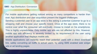 SMS–App Distribution / Conversion 
Formobileapplicationsgettingnoticedamongsomanycompetitorsisharderthanever.Appdistributionanduseracquisitionpresentthebiggestchallenges. 
Sendingapotentialusertoanappstoreislikeaskingapotentialcustomertogotoashoppingmallandchooseyourspecificbrand.Onceattheappstore,thereisnocontroloverwhattheconsumerwilleventuallychoosetoinstallonhissmartphone. Thisishighlyunpredictable.Onlymobileappadsarenotaffectedbythis.However, mobileappadsefficiencyisseverelylimitedbyitsrequirementoftheuserusinganotherapplicationthatdisplaysmobileads. 
Mobileapplicationscaninstantlyreachtheirpotentialuserswithadirectdownloadlink,safelyconvertingadtraffictoactualusers,byusingSMSenabledwebwidgetadsoradlandingpages.  