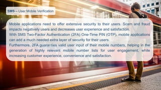 SMS–User Mobile Verification 
Mobileapplicationsneedtoofferextensivesecuritytotheirusers.Scamandfraudimpactsnegativelyusersanddecreasesuserexperienceandsatisfaction. 
WithSMSTwo-FactorAuthentication(2FA)One-TimePIN(OTP),mobileapplicationscanaddamuchneededextralayerofsecurityfortheirusers. 
Furthermore,2FAguarantiesvaliduserinputoftheirmobilenumbers,helpinginthegenerationofhighlyrelevantmobilenumberlistsforuserengagement,whileincreasingcustomerexperience,convenienceandsatisfaction.  
