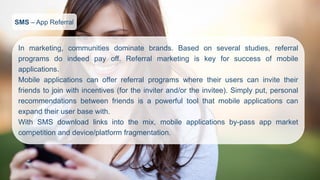 SMS–App Referral 
Inmarketing,communitiesdominatebrands.Basedonseveralstudies,referralprogramsdoindeedpayoff.Referralmarketingiskeyforsuccessofmobileapplications. 
Mobileapplicationscanofferreferralprogramswheretheiruserscaninvitetheirfriendstojoinwithincentives(fortheinviterand/ortheinvitee).Simplyput,personalrecommendationsbetweenfriendsisapowerfultoolthatmobileapplicationscanexpandtheiruserbasewith. 
WithSMSdownloadlinksintothemix,mobileapplicationsby-passappmarketcompetitionanddevice/platformfragmentation.  