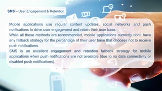 SMS–User Engagement & Retention 
Mobileapplicationsuseregularcontentupdates,socialnetworksandpushnotificationstodriveuserengagementandretaintheiruserbase. 
Whileallthesemethodsarerecommended,mobileapplicationscurrentlydon’thaveanyfallbackstrategyforthepercentageoftheiruserbasethatchoosesnottoreceivepushnotifications. 
SMSisanexcellentengagementandretentionfallbackstrategyformobileapplicationswhenpushnotificationsarenotavailable(duetonodataconnectivityordisabledpushnotifications).  