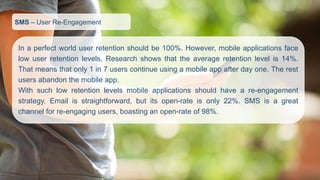 SMS–User Re-Engagement 
Inaperfectworlduserretentionshouldbe100%.However,mobileapplicationsfacelowuserretentionlevels.Researchshowsthattheaverageretentionlevelis14%. Thatmeansthatonly1in7userscontinueusingamobileappafterdayone.Therestusersabandonthemobileapp. 
Withsuchlowretentionlevelsmobileapplicationsshouldhaveare-engagementstrategy.Emailisstraightforward,butitsopen-rateisonly22%.SMSisagreatchannelforre-engagingusers,boastinganopen-rateof98%.  
