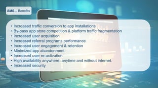 SMS–Benefits 
•Increased traffic conversion to app installations 
•By-pass app store competition & platform traffic fragmentation 
•Increased user acquisition 
•Increased referral programs performance 
•Increased user engagement & retention 
•Minimized app abandonment 
•Increased user re-activation 
•High availability anywhere, anytime and without internet. 
•Increased security  