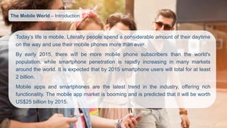 Today’slifeismobile.Literallypeoplespendaconsiderableamountoftheirdaytimeonthewayandusetheirmobilephonesmorethanever. 
Byearly2015,therewillbemoremobilephonesubscribersthantheworld'spopulation,whilesmartphonepenetrationisrapidlyincreasinginmanymarketsaroundtheworld.Itisexpectedthatby2015smartphoneuserswilltotalforatleast2billion. 
Mobileappsandsmartphonesarethelatesttrendintheindustry,offeringrichfunctionality.ThemobileappmarketisboomingandispredictedthatitwillbeworthUS$25billionby2015. 
The Mobile World –Introduction  